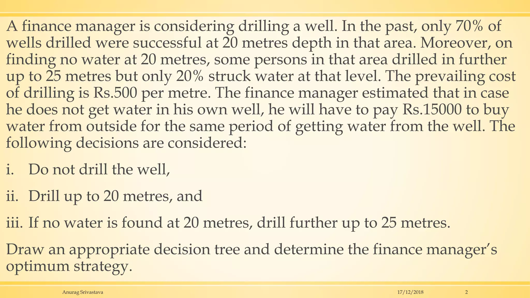 A finance manager is considering drilling a well. In the past, only 70% of
wells drilled were successful at 20 metres depth in that area. Moreover, on
finding no water at 20 metres, some persons in that area drilled in further
up to 25 metres but only 20% struck water at that level. The prevailing cost
of drilling is Rs.500 per metre. The finance manager estimated that in case
he does not get water in his own well, he will have to pay Rs.15000 to buy
water from outside for the same period of getting water from the well. The
following decisions are considered:
i. Do not drill the well,
ii. Drill up to 20 metres, and
iii. If no water is found at 20 metres, drill further up to 25 metres.
Draw an appropriate decision tree and determine the finance manager’s
optimum strategy.
17/12/2018Anurag Srivastava 2