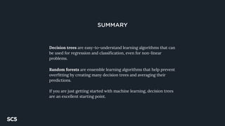SUMMARY
Decision trees are easy-to-understand learning algorithms that can
be used for regression and classification, even for non-linear
problems.
Random forests are ensemble learning algorithms that help prevent
overfitting by creating many decision trees and averaging their
predictions.
If you are just getting started with machine learning, decision trees
are an excellent starting point.
 
