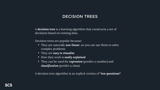 DECISION TREES
A decision tree is a learning algorithm that constructs a set of
decisions based on training data.
Decision trees are popular because:
• They are naturally non-linear, so you can use them to solve
complex problems
• They are easy to visualise
• How they work is easily explained
• They can be used for regression (predict a number) and
classification (predict a class)
A decision tree algorithm is an explicit version of “ten questions”.
 