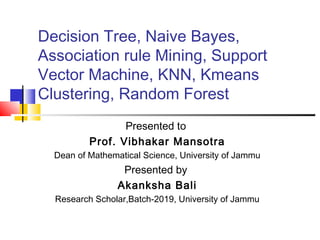 Decision Tree, Naive Bayes,
Association rule Mining, Support
Vector Machine, KNN, Kmeans
Clustering, Random Forest
Presented to
Prof. Vibhakar Mansotra
Dean of Mathematical Science, University of Jammu
Presented by
Akanksha Bali
Research Scholar,Batch-2019, University of Jammu
 