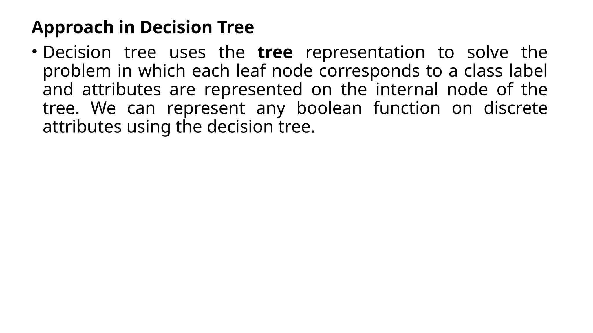 Approach in Decision Tree
• Decision tree uses the tree representation to solve the
problem in which each leaf node corresponds to a class label
and attributes are represented on the internal node of the
tree. We can represent any boolean function on discrete
attributes using the decision tree.
 
