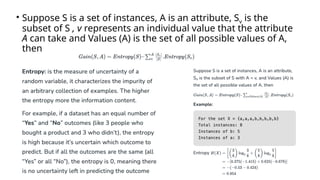 • Suppose S is a set of instances, A is an attribute, Sv is the
subset of S , v represents an individual value that the attribute
A can take and Values (A) is the set of all possible values of A,
then
 