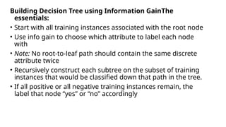 Building Decision Tree using Information GainThe
essentials:
• Start with all training instances associated with the root node
• Use info gain to choose which attribute to label each node
with
• Note: No root-to-leaf path should contain the same discrete
attribute twice
• Recursively construct each subtree on the subset of training
instances that would be classified down that path in the tree.
• If all positive or all negative training instances remain, the
label that node “yes” or “no” accordingly
 