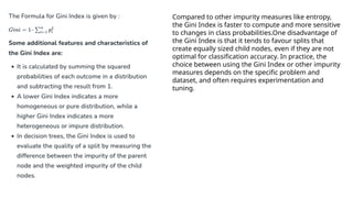 Compared to other impurity measures like entropy,
the Gini Index is faster to compute and more sensitive
to changes in class probabilities.One disadvantage of
the Gini Index is that it tends to favour splits that
create equally sized child nodes, even if they are not
optimal for classification accuracy. In practice, the
choice between using the Gini Index or other impurity
measures depends on the specific problem and
dataset, and often requires experimentation and
tuning.
 