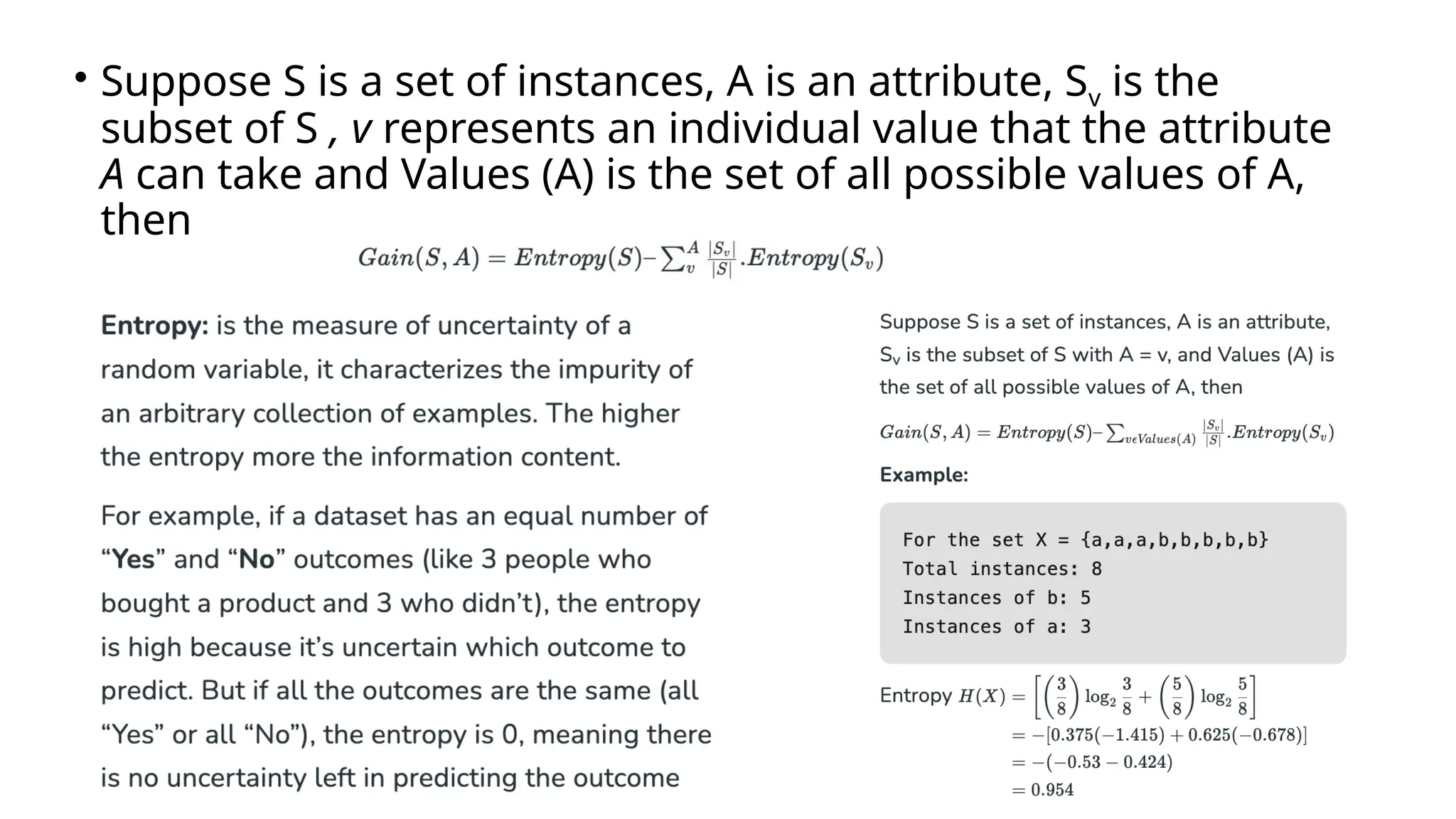 • Suppose S is a set of instances, A is an attribute, Sv is the
subset of S , v represents an individual value that the attribute
A can take and Values (A) is the set of all possible values of A,
then
 
