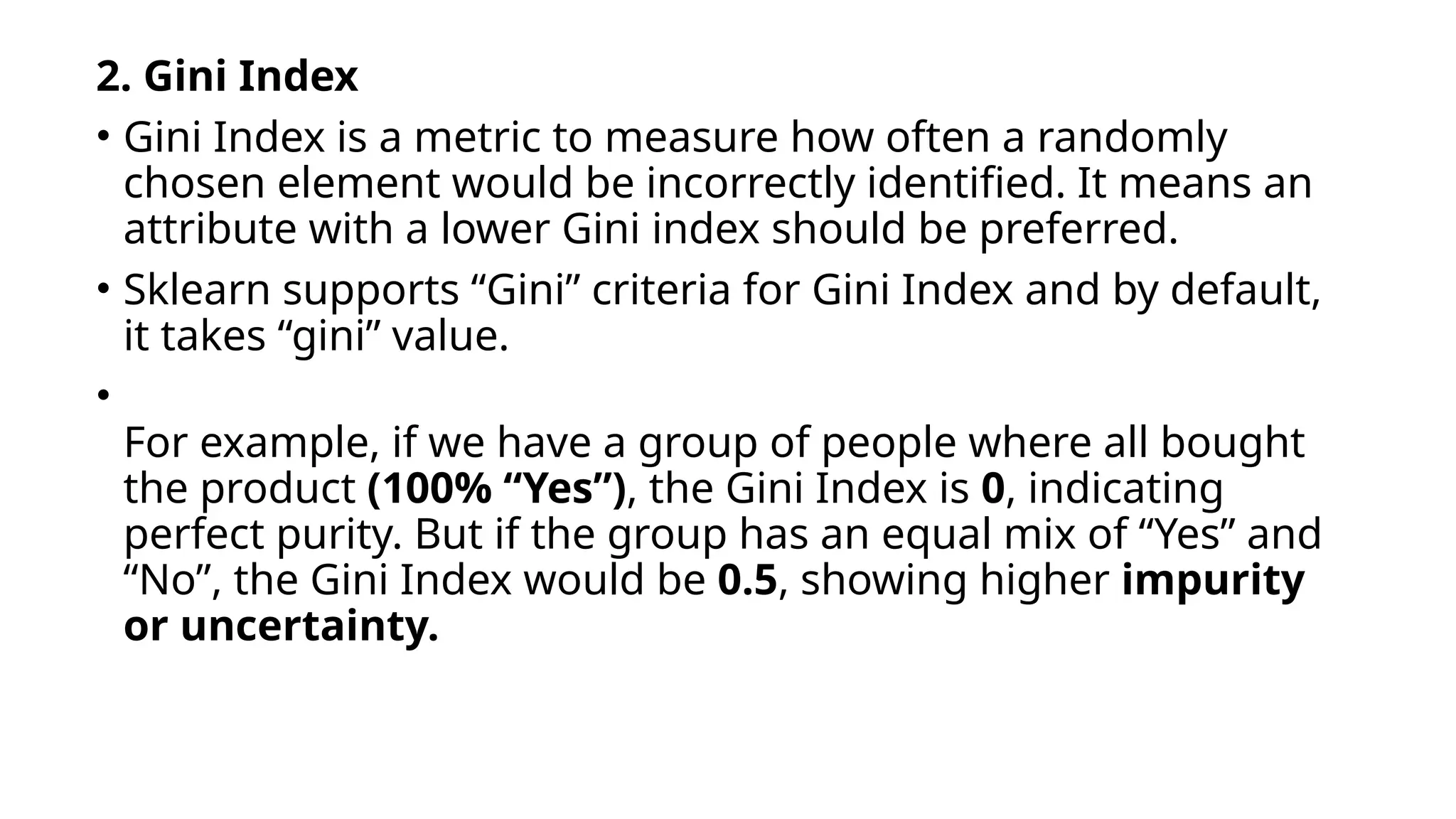 2. Gini Index
• Gini Index is a metric to measure how often a randomly
chosen element would be incorrectly identified. It means an
attribute with a lower Gini index should be preferred.
• Sklearn supports “Gini” criteria for Gini Index and by default,
it takes “gini” value.
•
For example, if we have a group of people where all bought
the product (100% “Yes”), the Gini Index is 0, indicating
perfect purity. But if the group has an equal mix of “Yes” and
“No”, the Gini Index would be 0.5, showing higher impurity
or uncertainty.
 