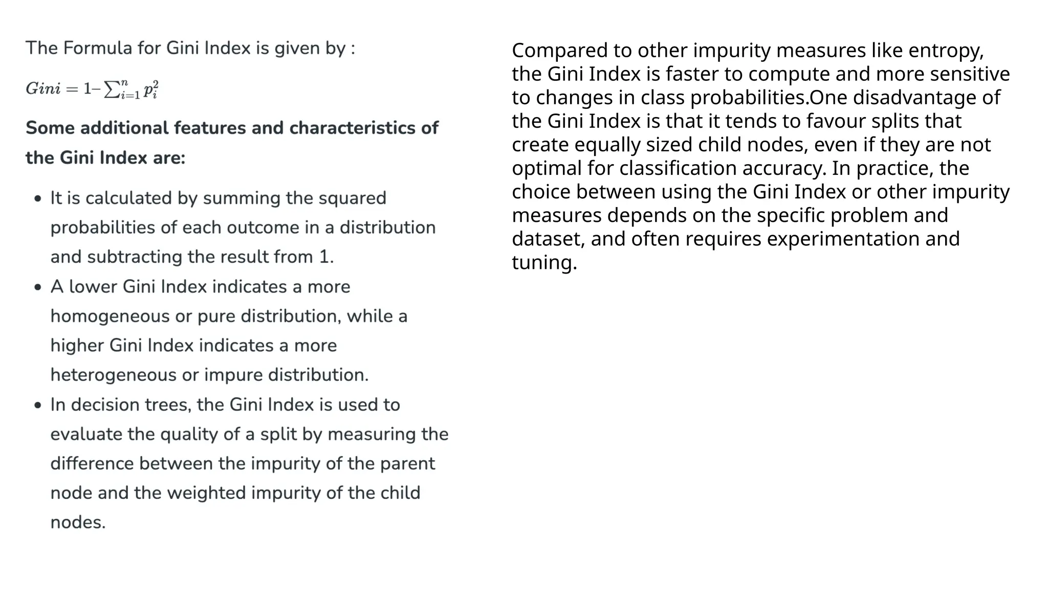 Compared to other impurity measures like entropy,
the Gini Index is faster to compute and more sensitive
to changes in class probabilities.One disadvantage of
the Gini Index is that it tends to favour splits that
create equally sized child nodes, even if they are not
optimal for classification accuracy. In practice, the
choice between using the Gini Index or other impurity
measures depends on the specific problem and
dataset, and often requires experimentation and
tuning.
 