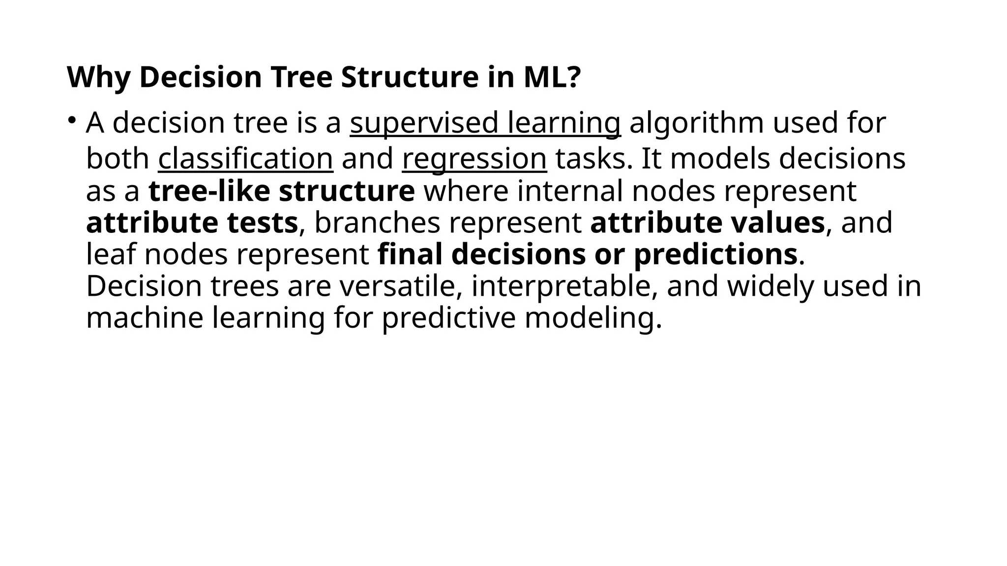 Why Decision Tree Structure in ML?
• A decision tree is a supervised learning algorithm used for
both classification and regression tasks. It models decisions
as a tree-like structure where internal nodes represent
attribute tests, branches represent attribute values, and
leaf nodes represent final decisions or predictions.
Decision trees are versatile, interpretable, and widely used in
machine learning for predictive modeling.
 