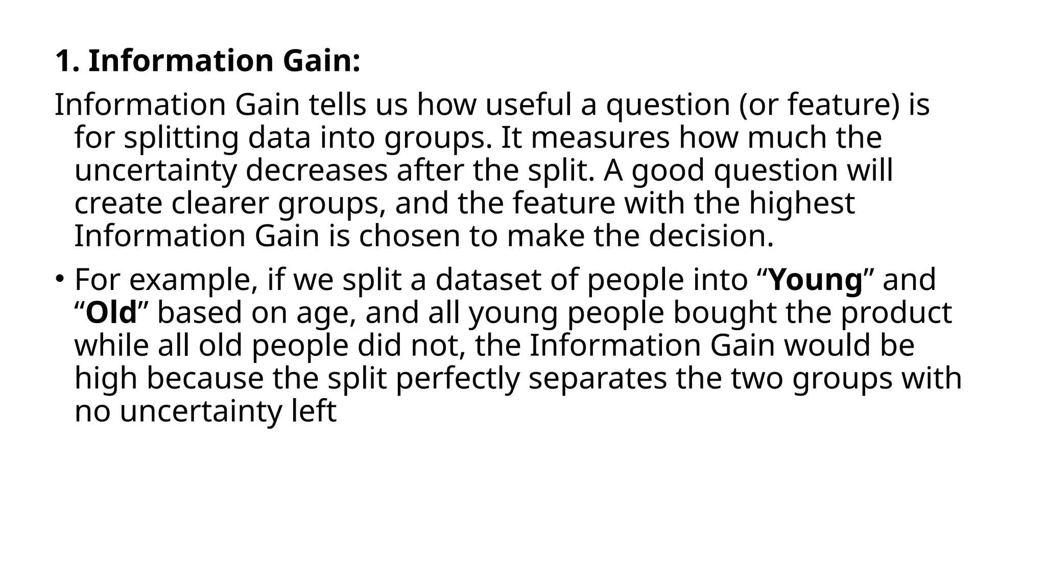 1. Information Gain:
Information Gain tells us how useful a question (or feature) is
for splitting data into groups. It measures how much the
uncertainty decreases after the split. A good question will
create clearer groups, and the feature with the highest
Information Gain is chosen to make the decision.
• For example, if we split a dataset of people into “Young” and
“Old” based on age, and all young people bought the product
while all old people did not, the Information Gain would be
high because the split perfectly separates the two groups with
no uncertainty left
 