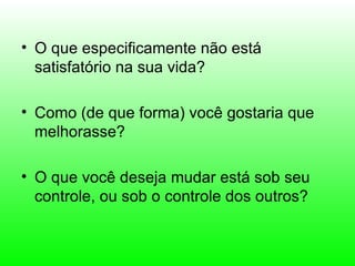 • O que especificamente não está
  satisfatório na sua vida?

• Como (de que forma) você gostaria que
  melhorasse?

• O que você deseja mudar está sob seu
  controle, ou sob o controle dos outros?
 