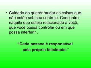 • Cuidado ao querer mudar as coisas que
  não estão sob seu controle. Concentre
  naquilo que esteja relacionado a você,
  que você possa controlar ou em que
  possa interferir .

      “Cada pessoa é responsável
        pela própria felicidade.”
 