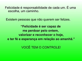 Felicidade é responsabilidade de cada um. É uma
  escolha, um caminho.

Existem pessoas que não querem ser felizes.

           “Felicidade é ser capaz de
             me perdoar pelo ontem,
          valorizar e reconhecer o hoje,
 e ter fé e esperança em relação ao amanhã.”

          VOCÊ TEM O CONTROLE!
 