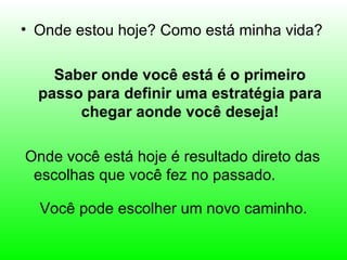 • Onde estou hoje? Como está minha vida?

    Saber onde você está é o primeiro
  passo para definir uma estratégia para
       chegar aonde você deseja!

Onde você está hoje é resultado direto das
 escolhas que você fez no passado.

  Você pode escolher um novo caminho.
 