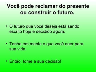Você pode reclamar do presente
    ou construir o futuro.

• O futuro que você deseja está sendo
  escrito hoje e decidido agora.

• Tenha em mente o que você quer para
  sua vida.

• Então, tome a sua decisão!
 