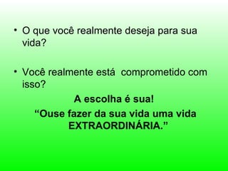 • O que você realmente deseja para sua
  vida?

• Você realmente está comprometido com
  isso?
            A escolha é sua!
     “Ouse fazer da sua vida uma vida
           EXTRAORDINÁRIA.”
 