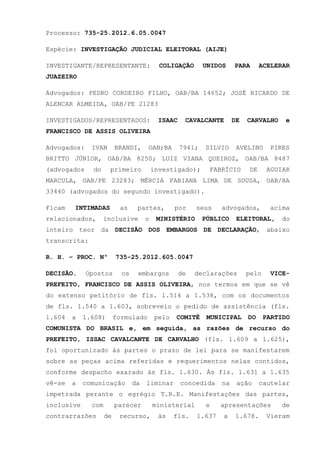 Processo: 735-25.2012.6.05.0047
Espécie: INVESTIGAÇÃO JUDICIAL ELEITORAL (AIJE)
INVESTIGANTE/REPRESENTANTE:

COLIGAÇÃO

UNIDOS

PARA

ACELERAR

JUAZEIRO
Advogados: PEDRO CORDEIRO FILHO, OAB/BA 14652; JOSÉ RICARDO DE
ALENCAR ALMEIDA, OAB/PE 21283
INVESTIGADOS/REPRESENTADOS:

ISAAC

CAVALCANTE

DE

CARVALHO

e

FRANCISCO DE ASSIS OLIVEIRA
Advogados:

IVAN

BRANDI,

OAB;BA

7941;

SILVIO

AVELINO

PIRES

BRITTO JÚNIOR, OAB/BA 8250; LUIZ VIANA QUEIROZ, OAB/BA 8487
(advogados

do

primeiro

investigado);

FABRÍCIO

DE

AGUIAR

MARCULA, OAB/PE 23283; MÉRCIA FABIANA LIMA DE SOUSA, OAB/BA
33440 (advogados do segundo investigado).
Ficam

INTIMADAS

relacionados,

as

partes,

inclusive

o

por

seus

MINISTÉRIO

advogados,

PÚBLICO

acima

ELEITORAL,

do

inteiro teor da DECISÃO DOS EMBARGOS DE DECLARAÇÃO, abaixo
transcrita:
R. H. – PROC. Nº
DECISÃO.

735-25.2012.605.0047

Opostos

os

embargos

de

declarações

pelo

VICE-

PREFEITO, FRANCISCO DE ASSIS OLIVEIRA, nos termos em que se vê
do extenso petitório de fls. 1.514 a 1.538, com os documentos
de fls. 1.540 a 1.603, sobreveio o pedido de assistência (fls.
1.604

a

1.608)

formulado

pelo

COMITÊ

MUNICIPAL

DO

PARTIDO

COMUNISTA DO BRASIL e, em seguida, as razões de recurso do
PREFEITO, ISSAC CAVALCANTE DE CARVALHO (fls. 1.609 a 1.625),
foi oportunizado às partes o prazo de lei para se manifestarem
sobre as peças acima referidas e requerimentos nelas contidos,
conforme despacho exarado às fls. 1.630. Às fls. 1.631 a 1.635
vê-se

a

comunicação

da

liminar

concedida

na

ação

cautelar

impetrada perante o egrégio T.R.E. Manifestações das partes,
inclusive

com

contrarrazões

parecer
de

recurso,

ministerial
às

fls.

e
1.637

apresentações
a

1.678.

de

Vieram

 