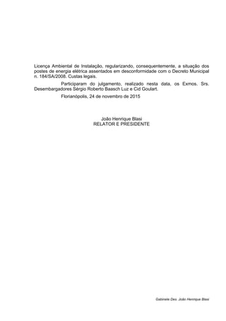 Licença Ambiental de Instalação, regularizando, consequentemente, a situação dos
postes de energia elétrica assentados em desconformidade com o Decreto Municipal
n. 184/SA/2008. Custas legais.
Participaram do julgamento, realizado nesta data, os Exmos. Srs.
Desembargadores Sérgio Roberto Baasch Luz e Cid Goulart.
Florianópolis, 24 de novembro de 2015
João Henrique Blasi
RELATOR E PRESIDENTE
Gabinete Des. João Henrique Blasi
 