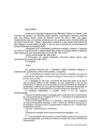 RELATÓRIO
Cuida-se de apelação interposta pelo Ministério Público do Estado, pelo
Promotor de Justiça Luiz Fernando Góes Ulysséa, contrastando sentença proferida
pelo Juiz Edison Alvanir Anjos de Oliveira Junior (fls. 659 a 664), que julgou
improcedente ação civil pública ambiental por ele proposta contra Centrais Elétricas
de Santa Catarina S/A - Celesc, objetivando compeli-la a não instalar rede elétrica de
alta voltagem na área objeto da ação, a não ser que cumpridas as condicionantes da
licença ambiental de instalação (LAI).
Irresignado com a prestação jurisdicional entregue, sustenta, o apelante
ser viável e imprescindível a regularização dos postes de energia elétrica instalados
pela empresa-ré, pois desconformes com a LAI (fls. 665 a 677).
Houve contrarrazões (fls. 685 a 691).
O Procurador de Justiça Alexandre Herculano Abreu opinou pelo
provimento do recurso (fls. 698 a 702).
É o relatório.
VOTO
Da exordial colhe-se que o Ministério Público Estadual deflagrou a
presente actio, objetivando, entre outros pedidos, o seguinte:
4 Â– a procedência do pedido inicial para compelir a CELESC, sob pena de
cominação de multa diária, nos termos do artigo 14, inciso I da Lei nº 6.938/81 c/c
art. 461, § 4º, do CPC:
4.1. à obrigação de não fazer, consistente em doravante abster-se de ligar a
rede de energia elétrica de alta voltagem, na área questionada, a não ser que
devidamente cumpridas as condicionantes da Licença Ambiental de Instalação e
apresentado o relatório de execução dos Programas Ambientais relacionados na
mesma, bem como a apresentação da Licença Ambiental de Operação. (fl. 12)
A sentença desacolheu o pedido inicial à luz da seguinte
fundamentação:
Extrai-se do referido pedido a obrigação pelo cumprimento das condicionantes
da Licença Ambiental de Instalação de fl. 27, e a obrigação de apresentação da
Licença Ambiental de Operação.
Conforme Informação Técnica – IT n. 063/2010 – GELUR já houve a expedição
da Licença Ambiental de Operação – LAO n. 304/09 (fls. 360/361), fato que por si
só esclarece e comprova que as condicionantes contidas na LAI n. 047/08 foram
devidamente cumprida.
Pois bem, retira-se da LAI n. 047/08 que:
[...]
Condições de validade desta Licença Ambiental de Instalação – LAI
[...]
2 - O empreendedor deverá informar a esta FATMA quando da conclusão das
obras de implantação, para efeito de vistoria e emissão da Licença Ambiental de
Operação/LAO
Gabinete Des. João Henrique Blasi
 