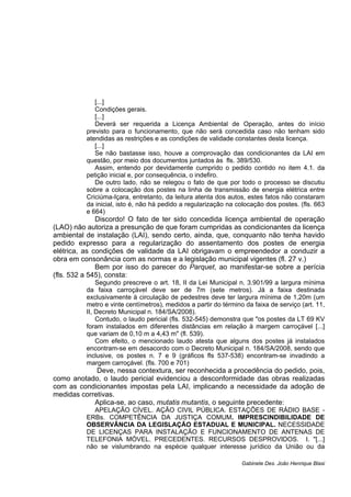 [...]
Condições gerais.
[...]
Deverá ser requerida a Licença Ambiental de Operação, antes do início
previsto para o funcionamento, que não será concedida caso não tenham sido
atendidas as restrições e as condições de validade constantes desta licença.
[...]
Se não bastasse isso, houve a comprovação das condicionantes da LAI em
questão, por meio dos documentos juntados às fls. 389/530.
Assim, entendo por devidamente cumprido o pedido contido no item 4.1. da
petição inicial e, por consequência, o indefiro.
De outro lado, não se relegou o fato de que por todo o processo se discutiu
sobre a colocação dos postes na linha de transmissão de energia elétrica entre
Criciúma-Içara, entretanto, da leitura atenta dos autos, estes fatos não constaram
da inicial, isto é, não há pedido a regularização na colocação dos postes. (fls. 663
e 664)
Discordo! O fato de ter sido concedida licença ambiental de operação
(LAO) não autoriza a presunção de que foram cumpridas as condicionantes da licença
ambiental de instalação (LAI), sendo certo, ainda, que, conquanto não tenha havido
pedido expresso para a regularização do assentamento dos postes de energia
elétrica, as condições de validade da LAI obrigavam o empreendedor a conduzir a
obra em consonância com as normas e a legislação municipal vigentes (fl. 27 v.)
Bem por isso do parecer do Parquet, ao manifestar-se sobre a perícia
(fls. 532 a 545), consta:
Segundo prescreve o art. 18, II da Lei Municipal n. 3.901/99 a largura mínima
da faixa carroçável deve ser de 7m (sete metros). Já a faixa destinada
exclusivamente à circulação de pedestres deve ter largura mínima de 1,20m (um
metro e vinte centímetros), medidos a partir do término da faixa de serviço (art. 11,
II, Decreto Municipal n. 184/SA/2008).
Contudo, o laudo pericial (fls. 532-545) demonstra que "os postes da LT 69 KV
foram instalados em diferentes distâncias em relação à margem carroçável [...]
que variam de 0,10 m a 4,43 m" (fl. 539).
Com efeito, o mencionado laudo atesta que alguns dos postes já instalados
encontram-se em desacordo com o Decreto Municipal n. 184/SA/2008, sendo que
inclusive, os postes n. 7 e 9 (gráficos fls 537-538) encontram-se invadindo a
margem carroçável. (fls. 700 e 701)
Deve, nessa contextura, ser reconhecida a procedência do pedido, pois,
como anotado, o laudo pericial evidenciou a desconformidade das obras realizadas
com as condicionantes impostas pela LAI, implicando a necessidade da adoção de
medidas corretivas.
Aplica-se, ao caso, mutatis mutantis, o seguinte precedente:
APELAÇÃO CÍVEL. AÇÃO CIVIL PÚBLICA. ESTAÇÕES DE RÁDIO BASE -
ERBs. COMPETÊNCIA DA JUSTIÇA COMUM. IMPRESCINDIBILIDADE DE
OBSERVÂNCIA DA LEGISLAÇÃO ESTADUAL E MUNICIPAL. NECESSIDADE
DE LICENÇAS PARA INSTALAÇÃO E FUNCIONAMENTO DE ANTENAS DE
TELEFONIA MÓVEL. PRECEDENTES. RECURSOS DESPROVIDOS. I. "[...]
não se vislumbrando na espécie qualquer interesse jurídico da União ou da
Gabinete Des. João Henrique Blasi
 