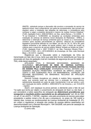 ANATEL, sobretudo porque a discussão não envolve a concessão do serviço de
telefonia móvel, mas a observância, por parte da concessionária, das normas que
dispõem sobre a instalação das estações de rádio-base, a competência para
conhecer e julgar a presente demanda é mesmo da Justiça Comum Estadual."
(TJSC, Apelação Cível n. 2006.027298-4, rel. Des. Jaime Ramos, j. 14.2.2009) II.
"A Lei Estadual n. 12.684/2004, ao disciplinar as condições ambientais para
instalação de antenas de telefonia móvel (Estações de Rádiobase - ERB's), e
determinar a obtenção de licença ambiental (para as novas) ou o licenciamento
corretivo (para aquelas pré-existentes ao diploma), utiliza-se da competência
legislativa concorrente definida na 'Lex Mater', em seu art. 24, VI, VIII e XII, para
matéria ambiental e em defesa da saúde pública, sem o intuito de invadir os
critérios para o exercício de serviço público federal, limitado ao âmbito da União."
(TJSC, Apelação Cível n. 2007. 014201-7, rel. Des. Francisco Oliveira Filho, j.
4.12.2007) (TJSC - AC n. 2010.025036-9, de Urussanga, rel. Des. João Henrique
Blasi, j. 30.4.2013 - negritei).
Registre-se que a discussão sobre a implantação da linha de
transmissão em tela não é nova, tanto que este feito foi-me redistribuído por força de
prevenção em face de apelação cível em mandado de segurança de que fui relator (fl.
704), onde deixei assentado:
APELAÇÃO CÍVEL E REEXAME NECESSÁRIO. MANDADO DE
SEGURANÇA. IMPLANTAÇÃO DE REDE DE ENERGIA ELÉTRICA.
ALEGAÇÃO DE QUE A DISTÂNCIA ENTRE OS POSTES FIXADOS DESTOA
DO EXIGIDO PELA LEGISLAÇÃO. DIVERGÊNCIA FÁTICA. MATÉRIA QUE
DEMANDA DILAÇÃO PROBATÓRIA. AUSÊNCIA DE DIREITO LÍQUIDO E
CERTO A SER ALBERGADO PELA VIA MANDAMENTAL. EXTINÇÃO, EM
REEXAME NECESSÁRIO, DO MANDAMUS. RECURSO DE APELAÇÃO
PREJUDICADO.
Havendo fundada divergência em relação à matéria fática engastada nos
autos, que somente pode ser dirimida com a produção de prova técnica,
sabidamente descabida em sede de ação mandamental, é de ser extinto o writ,
sem resolução de mérito. (ACMS n. 2009.039127-6, de Criciúma, j. em 10.8.2010
- negritei).
Assim, com espeque na prova pericial, e atentando para o fato de que
"na ação que tenha por objeto o cumprimento da obrigação de fazer ou não fazer, o
juiz concederá a tutela específica da obrigação ou determinará providências que
assegurem o resultado prático equivalente ao do adimplemento" (art. 84 do CDC
c/c art. 21 da LACP/n. 7.347/85 - negritei), voto pelo provimento do recurso para julgar
procedente o pedido inicial a fim de que a empresa-ré, no prazo de 180 (cento e
oitenta) dias, cumpra as condicionantes da Licença Ambiental de Instalação (fl. 27),
em ordem a regularizar a situação dos postes de energia elétrica assentados em
desconformidade com o Decreto Municipal n. 184/ SA/2008, sob pena de cassação da
Licença Ambiental de Operação.
É como voto.
Gabinete Des. João Henrique Blasi
 
