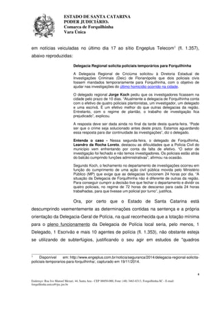 ESTADO DE SANTA CATARINA 
PODER JUDICIÁRIO4 
Comarca de Forquilhinha 
Vara Única 
em notícias veiculadas no último dia 17 ao sítio Engeplus Telecom1 (fl. 1.357), 
abaixo reproduzidas: 
Delegacia Regional solicita policiais temporários para Forquilhinha 
A Delegacia Regional de Criciúma solicitou à Diretoria Estadual de 
Investigações Criminais (Deic) de Florianópolis que dois policiais civis 
fossem mandados temporariamente para Forquilhinha, com o objetivo de 
ajudar nas investigações do último homicídio ocorrido na cidade. 
O delegado regional Jorge Koch pediu que os investigadores ficassem na 
cidade pelo prazo de 10 dias. “Atualmente a delegacia de Forquilhinha conta 
com o efetivo de quatro policiais plantonistas, um investigador, um delegado 
e uma escrivã. É um efetivo melhor do que outras delegacias da região. 
Entretanto, com o regime de plantão, o trabalho de investigação fica 
prejudicado”, explicou. 
A resposta deve ser dada ainda no final da tarde desta quarta-feira. “Pode 
ser que o crime seja solucionado antes deste prazo. Estamos aguardando 
essa resposta para dar continuidade às investigações”, diz o delegado. 
Entenda o caso - Nessa segunda-feira, o delegado de Forquilhinha, 
Leandro da Rocha Loreto, destacou as dificuldades que a Polícia Civil do 
município vem enfrentando por conta da falta de efetivo. “O setor de 
investigação foi fechado e não temos investigadores. Os policiais estão atrás 
do balcão cumprindo funções administrativas”, afirmou na ocasião. 
Segundo Koch, o fechamento no departamento de investigações ocorreu em 
função do cumprimento de uma ação civil pública movida pelo Ministério 
Público (MP) que exige que as delegacias funcionem 24 horas por dia. “A 
situação da Delegacia de Forquilhinha não é diferente de outras da região. 
Para conseguir cumprir a decisão tive que fechar o departamento e dividir os 
quatro policiais, no regime de 72 horas de descanso para cada 24 horas 
trabalhadas, para que tivesse um policial por turno”, justifica. 
Ora, por certo que o Estado de Santa Catarina está 
descumprindo veementemente as determinações contidas na sentença e a própria 
orientação da Delegacia-Geral de Polícia, na qual reconhecida que a lotação mínima 
para o pleno funcionamento da Delegacia de Polícia local seria, pelo menos, 1 
Delegado, 1 Escrivão e mais 10 agentes de polícia (fl. 1.353), não obstante esteja 
se utilizando de subterfúgios, justificando o seu agir em estudos de "quadros 
1 Disponível em: http://www.engeplus.com.br/noticia/seguranca/2014/delegacia-regional-solicita-policiais- 
4 
temporarios-para-forquilhinha/, capturado em 19/11/2014. 
Endereço: Rua Ivo Manoel Mezari, 44, Santa Ana - CEP 88850-000, Fone: (48) 3463-8313, Forquilhinha-SC - E-mail: 
forquilhinha.unica@tjsc.jus.br 
 