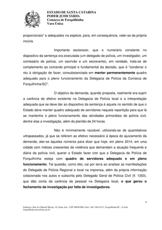 ESTADO DE SANTA CATARINA 
PODER JUDICIÁRIO4 
Comarca de Forquilhinha 
Vara Única 
proporcionais" e adequados na espécie, para, em consequência, valer-se da própria 
incúria. 
Importante esclarecer, que o numerário constante no 
dispositivo da sentença ora executada (um delegado de polícia, um investigador, um 
comissário de polícia, um escrivão e um escrevente), em verdade, trata-se de 
complemento ao comando principal e fundamental da decisão, que é "condenar o 
réu à obrigação de fazer, consubstanciada em manter permanentemente quadro 
adequado para o pleno funcionamento da Delegacia de Polícia da Comarca de 
Forquilhinha/SC". 
O objetivo da demanda, quando proposta, realmente era suprir 
a carência de efetivo existente na Delegacia de Polícia local e a interpretação 
adequada que se deve dar ao dispositivo da sentença é aquela no sentido de que o 
Estado deve manter quadro adequado de servidores naquela repartição para que lá 
se mantenha o pleno funcionamento das atividades primordiais de polícia civil, 
dentre elas a investigação, além do plantão de 24 horas. 
Não é minimamente razoável, utilizando-se de quantitativos 
ultrapassados, já que se referem ao efetivo necessário à época do ajuizamento da 
demanda, ater-se àqueles números para dizer que hoje, em pleno 2014, em uma 
cidade com índices crescentes de violência que demandam a atuação frequente e 
diária da polícia civil, querer o Estado fazer crer que a Delegacia de Polícia de 
Forquilhinha esteja com quadro de servidores adequado e em pleno 
funcionamento. Tal questão, como dito, cai por terra ao analisar as manifestações 
do Delegado de Polícia Regional e local na imprensa, além da própria informação 
colacionada nos autos e subscrita pelo Delegado Geral de Polícia Civil (fl. 1353), 
que dão conta da carência de pessoal na Delegacia local, o que gerou o 
fechamento da investigação por falta de investigadores. 
5 
Endereço: Rua Ivo Manoel Mezari, 44, Santa Ana - CEP 88850-000, Fone: (48) 3463-8313, Forquilhinha-SC - E-mail: 
forquilhinha.unica@tjsc.jus.br 
 