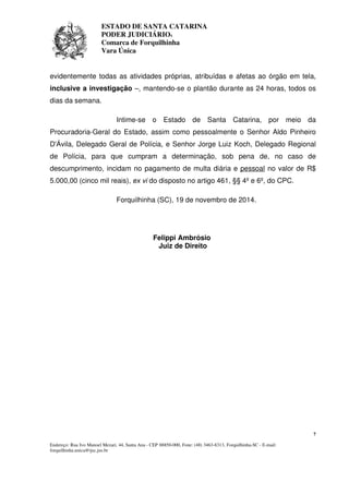 ESTADO DE SANTA CATARINA 
PODER JUDICIÁRIO4 
Comarca de Forquilhinha 
Vara Única 
evidentemente todas as atividades próprias, atribuídas e afetas ao órgão em tela, 
inclusive a investigação –, mantendo-se o plantão durante as 24 horas, todos os 
dias da semana. 
Intime-se o Estado de Santa Catarina, por meio da 
Procuradoria-Geral do Estado, assim como pessoalmente o Senhor Aldo Pinheiro 
D'Ávila, Delegado Geral de Polícia, e Senhor Jorge Luiz Koch, Delegado Regional 
de Polícia, para que cumpram a determinação, sob pena de, no caso de 
descumprimento, incidam no pagamento de multa diária e pessoal no valor de R$ 
5.000,00 (cinco mil reais), ex vi do disposto no artigo 461, §§ 4º e 6º, do CPC. 
7 
Forquilhinha (SC), 19 de novembro de 2014. 
Felippi Ambrósio 
Juiz de Direito 
Endereço: Rua Ivo Manoel Mezari, 44, Santa Ana - CEP 88850-000, Fone: (48) 3463-8313, Forquilhinha-SC - E-mail: 
forquilhinha.unica@tjsc.jus.br 
 