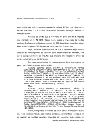 Recurso Em Sentido Estrito n. 0043432-35.2015.8.24.0023 10
Gabinete Desembargadora Marli Mosimann Vargas
cargo eletivo por período que corresponde há mais de 1/4 (um quarto) do tempo
do seu mandato, o que poderia caracterizar verdadeira cassação indireta do
mandato eletivo.
Ressalta-se, ainda, que o recorrente foi eleito em 2012, findando
seu mandato em 31-12-2016. Desse modo, desde a imposição da medida
cautelar de afastamento já decorreu mais de 395 (trezentos e noventa e cinco)
dias, restando apenas 319 (trezentos e dezenove) dias do mandato.
Logo, evidente a possibilidade de que o recorrente seja mantido
afastado da função pública de vereador até o encerramento do mandato, sem
que a ação penal chegue ao final, fato que ensejaria antecipação dos efeitos de
uma eventual sentença condenatória.
Em casos semelhantes, de constrangimento ilegal por excesso de
prazo, esta Corte de Justiça assim decidiu:
HABEAS CORPUS. CRIME CONTRA O PATRIMÔNIO. ROUBO
DUPLAMENTE CIRCUNSTANCIADO PELO EMPREGO DE ARMA DE FOGO
E CONCURSO DE PESSOAS (ARTIGO 157, § 2º, I E II, DO CÓDIGO PENAL).
PRISÃO PREVENTIVA. EXCESSO DE PRAZO NA FORMAÇÃO DA CULPA.
PACIENTE SEGREGADA HÁ MAIS DE CINCO MESES. DEMORA NO
TÉRMINO DA INSTRUÇÃO PROVOCADO PELA DEFICIÊNCIA DA MÁQUINA
JUDICIÁRIA. CONSTRANGIMENTO ILEGAL CARACTERIZADO. [...]. ORDEM
CONCEDIDA. (Habeas Corpus n. 2013.042043-9, de Laguna, rel. Des. Newton
Varella Júnior, Quarta Câmara Criminal, j. 1º-8-2013)
Mais:
HABEAS CORPUS. PRISÕES EM FLAGRANTE. TRÁFICO DE
ENTORPECENTE. ARGUIÇÃO DE EXCESSO DE PRAZO PARA A
FORMAÇÃO DA CULPA. PACIENTES PRESOS HÁ MAIS DE 7 (SETE)
MESES. AUDIÊNCIA DE INSTRUÇÃO E JULGAMENTO QUE SEQUER FOI
DESIGNADA, NADA OBSTANTE A AUSÊNCIA DE EXPEDIENTES
PROTELATÓRIOS DA DEFESA OU OUTRAS CIRCUNSTÂNCIAS
JUSTIFICADORAS DA DEMORA. MAGISTRADO QUE NÃO PRESTOU AS
INFORMAÇÕES SOLICITADAS. EXCESSO DE PRAZO NA FORMAÇÃO DA
CULPA CARACTERIZADO. ORDEM CONCEDIDA. (Habeas Corpus n.
2010.011801-6, de Biguaçu, rel. Des. Túlio Pinheiro, Segunda Câmara Criminal,
j. 25-5-2010).
Assim, configurado o excesso de prazo para a formação da culpa,
não resta outra alternativa à esta relatora senão dar provimento ao recurso, a fim
de revogar as medidas cautelares impostas ao recorrente, quais sejam, (a)
 
