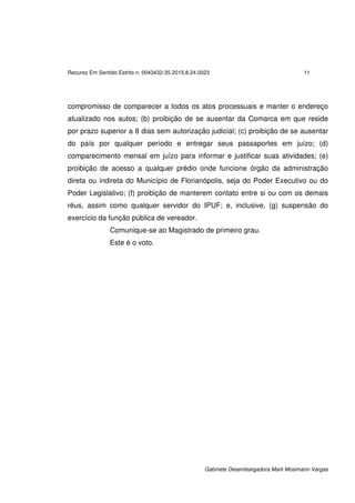 Recurso Em Sentido Estrito n. 0043432-35.2015.8.24.0023 11
Gabinete Desembargadora Marli Mosimann Vargas
compromisso de comparecer a todos os atos processuais e manter o endereço
atualizado nos autos; (b) proibição de se ausentar da Comarca em que reside
por prazo superior a 8 dias sem autorização judicial; (c) proibição de se ausentar
do país por qualquer período e entregar seus passaportes em juízo; (d)
comparecimento mensal em juízo para informar e justificar suas atividades; (e)
proibição de acesso a qualquer prédio onde funcione órgão da administração
direta ou indireta do Município de Florianópolis, seja do Poder Executivo ou do
Poder Legislativo; (f) proibição de manterem contato entre si ou com os demais
réus, assim como qualquer servidor do IPUF; e, inclusive, (g) suspensão do
exercício da função pública de vereador.
Comunique-se ao Magistrado de primeiro grau.
Este é o voto.
 
