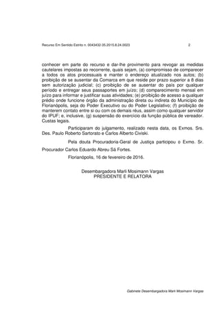 Recurso Em Sentido Estrito n. 0043432-35.2015.8.24.0023 2
Gabinete Desembargadora Marli Mosimann Vargas
conhecer em parte do recurso e dar-lhe provimento para revogar as medidas
cautelares impostas ao recorrente, quais sejam, (a) compromisso de comparecer
a todos os atos processuais e manter o endereço atualizado nos autos; (b)
proibição de se ausentar da Comarca em que reside por prazo superior a 8 dias
sem autorização judicial; (c) proibição de se ausentar do país por qualquer
período e entregar seus passaportes em juízo; (d) comparecimento mensal em
juízo para informar e justificar suas atividades; (e) proibição de acesso a qualquer
prédio onde funcione órgão da administração direta ou indireta do Município de
Florianópolis, seja do Poder Executivo ou do Poder Legislativo; (f) proibição de
manterem contato entre si ou com os demais réus, assim como qualquer servidor
do IPUF; e, inclusive, (g) suspensão do exercício da função pública de vereador.
Custas legais.
Participaram do julgamento, realizado nesta data, os Exmos. Srs.
Des. Paulo Roberto Sartorato e Carlos Alberto Civiski.
Pela douta Procuradoria-Geral de Justiça participou o Exmo. Sr.
Procurador Carlos Eduardo Abreu Sá Fortes.
Florianópolis, 16 de fevereiro de 2016.
Desembargadora Marli Mosimann Vargas
PRESIDENTE E RELATORA
 