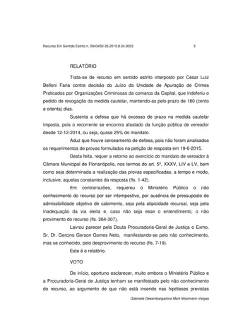 Recurso Em Sentido Estrito n. 0043432-35.2015.8.24.0023 3
Gabinete Desembargadora Marli Mosimann Vargas
RELATÓRIO
Trata-se de recurso em sentido estrito interposto por César Luiz
Belloni Faria contra decisão do Juízo da Unidade de Apuração de Crimes
Praticados por Organizações Criminosas da comarca da Capital, que indeferiu o
pedido de revogação da medida cautelar, mantendo-as pelo prazo de 180 (cento
e oitenta) dias.
Sustenta a defesa que há excesso de prazo na medida cautelar
imposta, pois o recorrente se encontra afastado da função pública de vereador
desde 12-12-2014, ou seja, quase 25% do mandato.
Aduz que houve cerceamento de defesa, pois não foram analisados
os requerimentos de provas formulados na petição de resposta em 19-6-2015.
Desta feita, requer a retorno ao exercício do mandato de vereador à
Câmara Municipal de Florianópolis, nos termos do art. 5º, XXXV, LIV e LV, bem
como seja determinada a realização das provas especificadas, a tempo e modo,
inclusive, aquelas constantes da resposta (fls. 1-42).
Em contrarrazões, requereu o Ministério Público o não
conhecimento do recurso por ser intempestivo, por ausência de pressuposto de
admissibilidade objetivo de cabimento, seja pela atipicidade recursal, seja pela
inadequação da via eleita e, caso não seja esse o entendimento, o não
provimento do recurso (fls. 264-307).
Lavrou parecer pela Douta Procuradoria-Geral de Justiça o Exmo.
Sr. Dr. Gercino Gerson Gomes Neto, manifestando-se pelo não conhecimento,
mas se conhecido, pelo desprovimento do recurso (fls. 7-19).
Este é o relatório.
VOTO
De início, oportuno esclarecer, muito embora o Ministério Público e
a Procuradoria-Geral de Justiça tenham se manifestado pelo não conhecimento
do recurso, ao argumento de que não está inserido nas hipóteses previstas
 