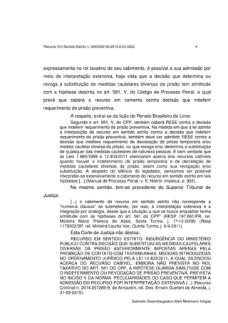 Recurso Em Sentido Estrito n. 0043432-35.2015.8.24.0023 4
Gabinete Desembargadora Marli Mosimann Vargas
expressamente no rol taxativo de seu cabimento, é possível a sua admissão por
meio de interpretação extensiva, haja vista que a decisão que determina ou
revoga a substituição de medidas cautelares diversas da prisão tem similitude
com a hipótese descrita no art. 581, V, do Código de Processo Penal, a qual
prevê que caberá o recurso em comento contra decisão que indeferir
requerimento de prisão preventiva.
A respeito, extrai-se da lição de Renato Brasileiro de Lima:
Segundo o art. 581, V, do CPP, também caberá RESE contra a decisão
que indeferir requerimento de prisão preventiva. Na medida em que a lei admite
a interposição de recurso em sentido estrito contra a decisão que indeferir
requerimento de prisão preventiva, também deve ser admitido RESE contra a
decisão que indefere requerimento de decretação de prisão temporária e/ou
medida cautelar diversa da prisão, ou que revoga e/ou determina a substituição
de quaisquer das medidas cautelares de natureza pessoal. É bem verdade que
as Leis 7.960/1989 e 12.403/2011 silenciaram acerca dos recursos cabíveis
quando houver o indeferimento de prisão temporária e de decretação de
medidas cautelares diversas da prisão, assim como sua revogação e/ou
substituição. A despeito do silêncio do legislador, pensamos ser possível
interpretar-se extensivamente o cabimento do recurso em sentido estrito em tais
hipóteses [...] (Manual de Processo Penal, v. II, Niterói: Impetus, p. 933).
No mesmo sentido, tem-se precedente do Superior Tribunal de
Justiça:
[...] o cabimento do recurso em sentido estrito não corresponde a
"numerus clausus" se submetendo, por isso, à interpretação extensiva e à
integração por analogia, desde que a situação a que se busca enquadrar tenha
similitude com as hipóteses do art. 581 do CPP" (RESP 197.661/PR, rel.
Ministra Maria Thereza de Assis, Sexta Turma, j. 1º-12-2008) (Resp
1179202/SP, rel. Ministra Laurita Vaz, Quinta Turma, j. 6-9-2011).
Esta Corte de Justiça não destoa:
RECURSO EM SENTIDO ESTRITO. INSURGÊNCIA DO MINISTÉRIO
PÚBLICO CONTRA DECISÃO QUE SUBSTITUIU AS MEDIDAS CAUTELARES
DIVERSAS DA PRISÃO ANTERIORMENTE IMPOSTAS APENAS PELA
PROIBIÇÃO DE CONTATO COM TESTEMUNHAS. MEDIDAS INTRODUZIDAS
NO ORDENAMENTO JURÍDICO PELA LEI 12.403/2011, A QUAL SILENCIOU
ACERCA DO RECURSO CABÍVEL. EMBORA NÃO PREVISTA NO ROL
TAXATIVO DO ART. 581 DO CPP, A HIPÓTESE GUARDA SIMILITUDE COM
O INDEFERIMENTO OU REVOGAÇÃO DE PRISÃO PREVENTIVA, PREVISTA
NO INCISO V DA NORMA. PECULIARIDADES DO CASO QUE PERMITEM A
ADMISSÃO DO RECURSO POR INTERPRETAÇÃO EXTENSIVA [...] (Recurso
Criminal n. 2014.057266-9, de Armazém, rel. Des. Ernani Guetten de Almeida, j.
31-03-2015).
 