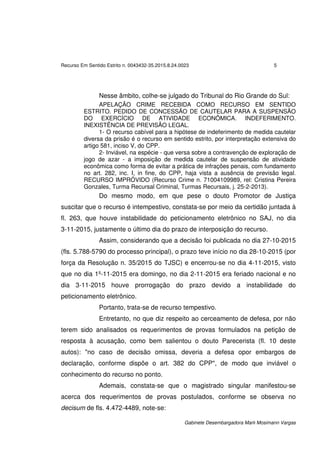 Recurso Em Sentido Estrito n. 0043432-35.2015.8.24.0023 5
Gabinete Desembargadora Marli Mosimann Vargas
Nesse âmbito, colhe-se julgado do Tribunal do Rio Grande do Sul:
APELAÇÃO CRIME RECEBIDA COMO RECURSO EM SENTIDO
ESTRITO. PEDIDO DE CONCESSÃO DE CAUTELAR PARA A SUSPENSÃO
DO EXERCÍCIO DE ATIVIDADE ECONÔMICA. INDEFERIMENTO.
INEXISTÊNCIA DE PREVISÃO LEGAL.
1- O recurso cabível para a hipótese de indeferimento de medida cautelar
diversa da prisão é o recurso em sentido estrito, por interpretação extensiva do
artigo 581, inciso V, do CPP.
2- Inviável, na espécie - que versa sobre a contravenção de exploração de
jogo de azar - a imposição de medida cautelar de suspensão de atividade
econômica como forma de evitar a prática de infrações penais, com fundamento
no art. 282, inc. I, in fine, do CPP, haja vista a ausência de previsão legal.
RECURSO IMPRÓVIDO (Recurso Crime n. 71004109989, rel: Cristina Pereira
Gonzales, Turma Recursal Criminal, Turmas Recursais, j. 25-2-2013).
Do mesmo modo, em que pese o douto Promotor de Justiça
suscitar que o recurso é intempestivo, constata-se por meio da certidão juntada à
fl. 263, que houve instabilidade do peticionamento eletrônico no SAJ, no dia
3-11-2015, justamente o último dia do prazo de interposição do recurso.
Assim, considerando que a decisão foi publicada no dia 27-10-2015
(fls. 5.788-5790 do processo principal), o prazo teve início no dia 28-10-2015 (por
força da Resolução n. 35/2015 do TJSC) e encerrou-se no dia 4-11-2015, visto
que no dia 1º-11-2015 era domingo, no dia 2-11-2015 era feriado nacional e no
dia 3-11-2015 houve prorrogação do prazo devido a instabilidade do
peticionamento eletrônico.
Portanto, trata-se de recurso tempestivo.
Entretanto, no que diz respeito ao cerceamento de defesa, por não
terem sido analisados os requerimentos de provas formulados na petição de
resposta à acusação, como bem salientou o douto Parecerista (fl. 10 deste
autos): "no caso de decisão omissa, deveria a defesa opor embargos de
declaração, conforme dispõe o art. 382 do CPP", de modo que inviável o
conhecimento do recurso no ponto.
Ademais, constata-se que o magistrado singular manifestou-se
acerca dos requerimentos de provas postulados, conforme se observa no
decisum de fls. 4.472-4489, note-se:
 