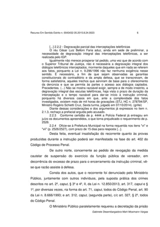 Recurso Em Sentido Estrito n. 0043432-35.2015.8.24.0023 6
Gabinete Desembargadora Marli Mosimann Vargas
[...] 2.2.2 - Degravação parcial das interceptações telefônicas
O réu César Luiz Belloni Faria aduz, ainda em sede de preliminar, a
necessidade de degravação integral das interceptações telefônicas, a ser
realizada pelo IGP.
Igualmente não merece prosperar tal pedido, uma vez que de acordo com
o Superior Tribunal de Justiça, não é necessária a degravação integral dos
diálogos telefônicos interceptados, mormente daqueles que em nada se referem
aos fatos, porquanto a Lei n. 9.296/1996 não faz nenhuma exigência nesse
sentido. É necessário, a fim de que sejam observadas as garantias
constitucionais do contraditório e da ampla defesa, que se transcrevam, de
forma satisfatória, aqueles trechos que serviram de base para o oferecimento
da denúncia e que se permita às partes o acesso aos diálogos captados.
Precedentes. (...) Não se mostra razoável exigir, sempre e de modo irrestrito, a
degravação integral das escutas telefônicas, haja vista o prazo de duração da
interceptação e o tempo razoável para dar-se início à instrução criminal,
porquanto há diversos casos em que, ante a complexidade dos fatos
investigados, existem mais de mil horas de gravações (STJ, HC n. 278794/SP,
Ministro Rogério Schietti Cruz, Sexta turma, julgado em 07/10/2014). (grifei)
Diante dessas considerações e dos argumentos já expressos no item n.
2.1.3, rechaço a prefacial arguida pelo acusado.
2.2.3 Conforme certidão de p. 4444 a Polícia Federal já entregou em
juízo os documentos apreendidos, o que torna prejudicado o requerimento de p.
2526.
2.2.4 Oficie-se à Prefeitura Municipal na forma requerida nos itens "vi" e
"vii" (p. 2526/2527), com prazo de 15 dias para resposta [...].
Desta feita, eventual insatisfação do recorrente quanto às provas
produzidas durante a instrução poderá ser manifestada na fase do art. 402 do
Código de Processo Penal.
De outro norte, concernente ao pedido de revogação da medida
cautelar de suspensão do exercício da função pública de vereador, em
decorrência do excesso de prazo para o encerramento da instrução criminal, vê-
se que razão assiste à defesa.
Consta dos autos, que o recorrente foi denunciado pelo Ministério
Público, juntamente com outros indivíduos, pela suposta prática dos crimes
descritos no art. 2º, caput, § 3º e 4º, II, da Lei n. 12.850/2013, art. 317, caput e §
1º, por diversas vezes, na forma do art. 71, caput, todos do Código Penal, art. 90
da Lei n. 8.666/1993; e art. 312, caput, (segunda parte), c/c art. 327, § 2º, todos
do Código Penal.
O Ministério Público paralelamente requereu a decretação da prisão
 