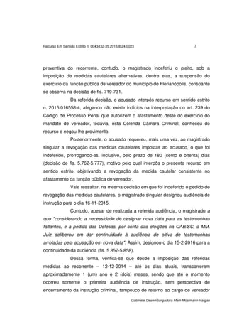 Recurso Em Sentido Estrito n. 0043432-35.2015.8.24.0023 7
Gabinete Desembargadora Marli Mosimann Vargas
preventiva do recorrente, contudo, o magistrado indeferiu o pleito, sob a
imposição de medidas cautelares alternativas, dentre elas, a suspensão do
exercício da função pública de vereador do município de Florianópolis, consoante
se observa na decisão de fls. 719-731.
Da referida decisão, o acusado interpôs recurso em sentido estrito
n. 2015.016558-4, alegando não existir indícios na interpretação do art. 239 do
Código de Processo Penal que autorizem o afastamento deste do exercício do
mandato de vereador, todavia, esta Colenda Câmara Criminal, conheceu do
recurso e negou-lhe provimento.
Posteriormente, o acusado requereu, mais uma vez, ao magistrado
singular a revogação das medidas cautelares impostas ao acusado, o que foi
indeferido, prorrogando-as, inclusive, pelo prazo de 180 (cento e oitenta) dias
(decisão de fls. 5.762-5.777), motivo pelo qual interpôs o presente recurso em
sentido estrito, objetivando a revogação da medida cautelar consistente no
afastamento da função pública de vereador.
Vale ressaltar, na mesma decisão em que foi indeferido o pedido de
revogação das medidas cautelares, o magistrado singular designou audiência de
instrução para o dia 16-11-2015.
Contudo, apesar de realizada a referida audiência, o magistrado a
quo "considerando a necessidade de designar nova data para as testemunhas
faltantes, e a pedido das Defesas, por conta das eleições na OAB/SC, o MM.
Juiz deliberou em dar continuidade à audiência de oitiva de testemunhas
arroladas pela acusação em nova data". Assim, designou o dia 15-2-2016 para a
continuidade da audiência (fls. 5.857-5.858).
Dessa forma, verifica-se que desde a imposição das referidas
medidas ao recorrente – 12-12-2014 – até os dias atuais, transcorreram
aproximadamente 1 (um) ano e 2 (dois) meses, sendo que até o momento
ocorreu somente o primeira audiência de instrução, sem perspectiva de
encerramento da instrução criminal, tampouco de retorno ao cargo de vereador
 