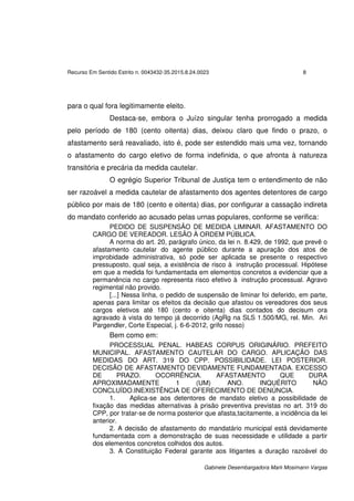 Recurso Em Sentido Estrito n. 0043432-35.2015.8.24.0023 8
Gabinete Desembargadora Marli Mosimann Vargas
para o qual fora legitimamente eleito.
Destaca-se, embora o Juízo singular tenha prorrogado a medida
pelo período de 180 (cento oitenta) dias, deixou claro que findo o prazo, o
afastamento será reavaliado, isto é, pode ser estendido mais uma vez, tornando
o afastamento do cargo eletivo de forma indefinida, o que afronta à natureza
transitória e precária da medida cautelar.
O egrégio Superior Tribunal de Justiça tem o entendimento de não
ser razoável a medida cautelar de afastamento dos agentes detentores de cargo
público por mais de 180 (cento e oitenta) dias, por configurar a cassação indireta
do mandato conferido ao acusado pelas urnas populares, conforme se verifica:
PEDIDO DE SUSPENSÃO DE MEDIDA LIMINAR. AFASTAMENTO DO
CARGO DE VEREADOR. LESÃO À ORDEM PÚBLICA.
A norma do art. 20, parágrafo único, da lei n. 8.429, de 1992, que prevê o
afastamento cautelar do agente público durante a apuração dos atos de
improbidade administrativa, só pode ser aplicada se presente o respectivo
pressuposto, qual seja, a existência de risco à instrução processual. Hipótese
em que a medida foi fundamentada em elementos concretos a evidenciar que a
permanência no cargo representa risco efetivo à instrução processual. Agravo
regimental não provido.
[...] Nessa linha, o pedido de suspensão de liminar foi deferido, em parte,
apenas para limitar os efeitos da decisão que afastou os vereadores dos seus
cargos eletivos até 180 (cento e oitenta) dias contados do decisum ora
agravado à vista do tempo já decorrido (AgRg na SLS 1.500/MG, rel. Min. Ari
Pargendler, Corte Especial, j. 6-6-2012, grifo nosso)
Bem como em:
PROCESSUAL PENAL. HABEAS CORPUS ORIGINÁRIO. PREFEITO
MUNICIPAL. AFASTAMENTO CAUTELAR DO CARGO. APLICAÇÃO DAS
MEDIDAS DO ART. 319 DO CPP. POSSIBILIDADE. LEI POSTERIOR.
DECISÃO DE AFASTAMENTO DEVIDAMENTE FUNDAMENTADA. EXCESSO
DE PRAZO. OCORRÊNCIA. AFASTAMENTO QUE DURA
APROXIMADAMENTE 1 (UM) ANO. INQUÉRITO NÃO
CONCLUÍDO.INEXISTÊNCIA DE OFERECIMENTO DE DENÚNCIA.
1. Aplica-se aos detentores de mandato eletivo a possibilidade de
fixação das medidas alternativas à prisão preventiva previstas no art. 319 do
CPP, por tratar-se de norma posterior que afasta,tacitamente, a incidência da lei
anterior.
2. A decisão de afastamento do mandatário municipal está devidamente
fundamentada com a demonstração de suas necessidade e utilidade a partir
dos elementos concretos colhidos dos autos.
3. A Constituição Federal garante aos litigantes a duração razoável do
 