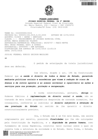 PODER JUDICIÁRIO
JUIZADO ESPECIAL FEDERAL DA 3ª REGIÃO
Juizado Especial Federal Cível de Piracicaba
Av. Mário Dedini, 234 - Centro - CEP 13405270
Piracicaba/SP Fone: (19) 3412-2168
TERMO Nr: 6326000880/2016
PROCESSO Nr: 0000051-64.2016.4.03.6326 AUTUADO EM 12/01/2016
ASSUNTO: 010404 - SAÚDE - SERVIÇOS
CLASSE: 1 - PROCEDIMENTO DO JUIZADO ESPECIAL CÍVEL
AUTOR: MARIA APARECIDA VOLPATO
ADVOGADO(A)/DEFENSOR(A) PÚBLICO(A): SP292747 - FABIO MOTTA
RÉU: UNIAO FEDERAL (AGU) E OUTROS
ADVOGADO(A): SP999999 - SEM ADVOGADO
DISTRIBUIÇÃO POR SORTEIO EM 13/01/2016 12:45:14
DATA: 29/01/2016
JUIZ(A) FEDERAL: EURICO ZECCHIN MAIOLINO
<#
O pedido de antecipação da tutela jurisdicional
deve ser deferido.
Com efeito, dispõe o art. 196 da Constituição
Federal que a saúde é direito de todos e dever do Estado, garantido
mediante políticas sociais e econômicas que visem à redução do risco de
doença e de outros agravos e ao acesso universal e igualitário às ações e
serviços para sua promoção, proteção e recuperação.
A norma constitucional, portanto, obriga os
Poderes Públicos à implementação do direito social à saúde, não se
tratando de mera norma programática desprovida de conteúdo normativo. Por
conseguinte, confere-se ao indivíduo um direito subjetivo à obtenção de
uma prestação do Estado no sentido de lhe garantir o direito
constitucionalmente previsto.
Ora, o Estado não é um fim nele mesmo, não existe
simplesmente por existir, possuindo finalidades que lhe são outorgadas
pela Constituição da República, e a dignidade da pessoa humana, como
fundamento de nossa República, constitui valor nuclear sobre o qual se
assenta toda a estrutura da sociedade e do Estado. Desta forma, o Estado,
2016/632600003141-50252-JEF
Assinado digitalmente por: Eurico Zecchin Maiolino:10311
Documento Nº: 2016/632600003141-50252
Consulte autenticidade em: http://web.trf3.jus.br/autenticacaojef
 