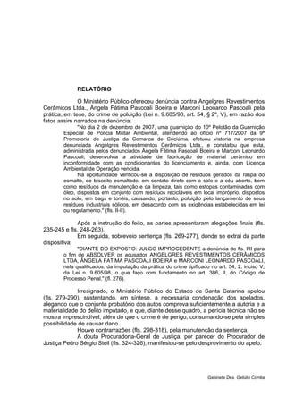 RELATÓRIO
O Ministério Público ofereceu denúncia contra Angelgres Revestimentos
Cerâmicos Ltda., Ângela Fátima Pascoali Boeira e Marconi Leonardo Pascoali pela
prática, em tese, do crime de poluição (Lei n. 9.605/98, art. 54, § 2º, V), em razão dos
fatos assim narrados na denúncia:
"No dia 2 de dezembro de 2007, uma guarnição do 10º Pelotão da Guarnição
Especial de Polícia Militar Ambiental, atendendo ao ofício nº 717/2007 da 9ª
Promotoria de Justiça da Comarca de Criciúma, efetuou vistoria na empresa
denunciada Angelgres Revestimentos Cerâmicos Ltda., e constatou que esta,
administrada pelos denunciados Ângela Fátima Pascoali Boeira e Marconi Leonardo
Pascoali, desenvolvia a atividade de fabricação de material cerâmico em
inconformidade com as condicionantes do licenciamento e, ainda, com Licença
Ambiental de Operação vencida.
Na oportunidade verificou-se a disposição de resíduos gerados da raspa do
esmalte, de biscoito esmaltado, em contato direto com o solo e a céu aberto, bem
como resíduos da manutenção e da limpeza, tais como estopas contaminadas com
óleo, dispostos em conjunto com resíduos recicláveis em local impróprio, dispostos
no solo, em bags e tonéis, causando, portanto, poluição pelo lançamento de seus
resíduos industriais sólidos, em desacordo com as exigências estabelecidas em lei
ou regulamento." (fls. II-II).
Após a instrução do feito, as partes apresentaram alegações finais (fls.
235-245 e fls. 248-263).
Em seguida, sobreveio sentença (fls. 269-277), donde se extrai da parte
dispositiva:
"DIANTE DO EXPOSTO: JULGO IMPROCEDENTE a denúncia de fls. I/II para
o fim de ABSOLVER os acusados ANGELGRES REVESTIMENTOS CERÂMICOS
LTDA, ÂNGELA FATIMA PASCOALI BOEIRA e MARCONI LEONARDO PASCOALI,
nela qualificados, da imputação da prática do crime tipificado no art. 54, 2, inciso V,
da Lei n. 9.605/98, o que faço com fundamento no art. 386, II, do Código de
Processo Penal." (fl. 276).
Irresignado, o Ministério Público do Estado de Santa Catarina apelou
(fls. 279-290), sustentando, em síntese, a necessária condenação dos apelados,
alegando que o conjunto probatório dos autos comprova suficientemente a autoria e a
materialidade do delito imputado, e que, diante desse quadro, a perícia técnica não se
mostra imprescindível, além do que o crime é de perigo, consumando-se pela simples
possibilidade de causar dano.
Houve contrarrazões (fls. 298-318), pela manutenção da sentença.
A douta Procuradoria-Geral de Justiça, por parecer do Procurador de
Justiça Pedro Sérgio Steil (fls. 324-326), manifestou-se pelo desprovimento do apelo.
Gabinete Des. Getúlio Corrêa
 