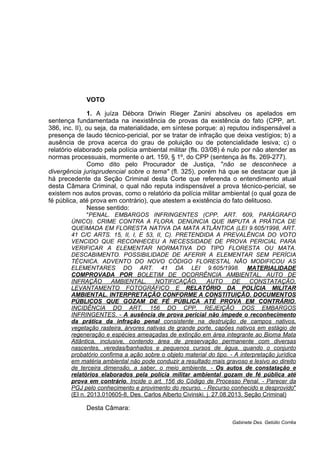 VOTO
1. A juíza Débora Driwin Rieger Zanini absolveu os apelados em
sentença fundamentada na inexistência de provas da existência do fato (CPP, art.
386, inc. II), ou seja, da materialidade, em síntese porque: a) reputou indispensável a
presença de laudo técnico-pericial, por se tratar de infração que deixa vestígios; b) a
ausência de prova acerca do grau de poluição ou de potencialidade lesiva; c) o
relatório elaborado pela polícia ambiental militar (fls. 03/08) é nulo por não atender as
normas processuais, mormente o art. 159, § 1º, do CPP (sentença às fls. 269-277).
Como dito pelo Procurador de Justiça, "não se desconhece a
divergência jurisprudencial sobre o tema" (fl. 325), porém há que se destacar que já
há precedente da Seção Criminal desta Corte que referenda o entendimento atual
desta Câmara Criminal, o qual não reputa indispensável a prova técnico-pericial, se
existem nos autos provas, como o relatório da polícia militar ambiental (o qual goza de
fé pública, até prova em contrário), que atestem a existência do fato delituoso.
Nesse sentido:
"PENAL. EMBARGOS INFRINGENTES (CPP, ART. 609, PARÁGRAFO
ÚNICO). CRIME CONTRA A FLORA. DENÚNCIA QUE IMPUTA A PRÁTICA DE
QUEIMADA EM FLORESTA NATIVA DA MATA ATLÂNTICA (LEI 9.605/1998, ART.
41 C/C ARTS. 15, II, I, E 53, II, C). PRETENDIDA A PREVALÊNCIA DO VOTO
VENCIDO QUE RECONHECEU A NECESSIDADE DE PROVA PERICIAL PARA
VERIFICAR A ELEMENTAR NORMATIVA DO TIPO FLORESTA OU MATA.
DESCABIMENTO. POSSIBILIDADE DE AFERIR A ELEMENTAR SEM PERÍCIA
TÉCNICA. ADVENTO DO NOVO CÓDIGO FLORESTAL NÃO MODIFICOU AS
ELEMENTARES DO ART. 41 DA LEI 9.605/1998. MATERIALIDADE
COMPROVADA POR BOLETIM DE OCORRÊNCIA AMBIENTAL, AUTO DE
INFRAÇÃO AMBIENTAL, NOTIFICAÇÃO, AUTO DE CONSTATAÇÃO,
LEVANTAMENTO FOTOGRÁFICO E RELATÓRIO DA POLÍCIA MILITAR
AMBIENTAL. INTERPRETAÇÃO CONFORME A CONSTITUIÇÃO. DOCUMENTOS
PÚBLICOS QUE GOZAM DE FÉ PÚBLICA ATÉ PROVA EM CONTRÁRIO.
INCIDÊNCIA DO ART. 156 DO CPP. REJEIÇÃO DOS EMBARGOS
INFRINGENTES. - A ausência de prova pericial não impede o reconhecimento
da prática da infração penal consistente na destruição de campos nativos,
vegetação rasteira, árvores nativas de grande porte, capões nativos em estágio de
regeneração e espécies ameaçadas de extinção em área integrante ao Bioma Mata
Atlântica, inclusive, contendo área de preservação permanente com diversas
nascentes, veredas/banhados e pequenos cursos de água, quando o conjunto
probatório confirma a ação sobre o objeto material do tipo. - A interpretação jurídica
em matéria ambiental não pode conduzir a resultado mais gravoso e lesivo ao direito
de terceira dimensão, a saber, o meio ambiente. - Os autos de constatação e
relatórios elaborados pela polícia militar ambiental gozam de fé pública até
prova em contrário. Incide o art. 156 do Código de Processo Penal. - Parecer da
PGJ pelo conhecimento e provimento do recurso. - Recurso conhecido e desprovido"
(EI n. 2013.010605-8, Des. Carlos Alberto Civinski, j. 27.08.2013, Seção Criminal)
Desta Câmara:
Gabinete Des. Getúlio Corrêa
 