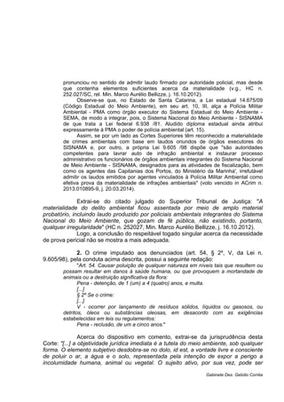 pronunciou no sentido de admitir laudo firmado por autoridade policial, mas desde
que contenha elementos suficientes acerca da materialidade (v.g., HC n.
252.027/SC, rel. Min. Marco Aurélio Bellizze, j. 16.10.2012).
Observe-se que, no Estado de Santa Catarina, a Lei estadual 14.675/09
(Código Estadual do Meio Ambiente), em seu art. 10, III, alça a Polícia Militar
Ambiental - PMA como órgão executor do Sistema Estadual do Meio Ambiente -
SEMA, de modo a integrar, pois, o Sistema Nacional do Meio Ambiente - SISNAMA
de que trata a Lei federal 6.938 /81. Aludido diploma estadual ainda atribui
expressamente à PMA o poder de polícia ambiental (art. 15).
Assim, se por um lado as Cortes Superiores têm reconhecido a materialidade
de crimes ambientais com base em laudos oriundos de órgãos executores do
SISNAMA e, por outro, a própria Lei 9.605 /98 dispõe que "são autoridades
competentes para lavrar auto de infração ambiental e instaurar processo
administrativo os funcionários de órgãos ambientais integrantes do Sistema Nacional
de Meio Ambiente - SISNAMA, designados para as atividades de fiscalização, bem
como os agentes das Capitanias dos Portos, do Ministério da Marinha', irrefutável
admitir os laudos emitidos por agentes vinculados à Polícia Militar Ambiental como
efetiva prova da materialidade de infrações ambientais" (voto vencido in ACrim n.
2013.010895-9, j. 20.03.2014).
Extrai-se do citado julgado do Superior Tribunal de Justiça: "A
materialidade do delito ambiental ficou assentada por meio de amplo material
probatório, incluindo laudo produzido por policiais ambientais integrantes do Sistema
Nacional do Meio Ambiente, que gozam de fé pública, não existindo, portanto,
qualquer irregularidade" (HC n. 252027, Min. Marco Aurélio Bellizze, j. 16.10.2012).
Logo, a conclusão do respeitável togado singular acerca da necessidade
de prova pericial não se mostra a mais adequada.
2. O crime imputado aos denunciados (art. 54, § 2º, V, da Lei n.
9.605/98), pela conduta acima descrita, possui a seguinte redação:
"Art. 54. Causar poluição de qualquer natureza em níveis tais que resultem ou
possam resultar em danos à saúde humana, ou que provoquem a mortandade de
animais ou a destruição significativa da flora:
Pena - detenção, de 1 (um) a 4 (quatro) anos, e multa.
[...]
§ 2º Se o crime:
[...]
V - ocorrer por lançamento de resíduos sólidos, líquidos ou gasosos, ou
detritos, óleos ou substâncias oleosas, em desacordo com as exigências
estabelecidas em leis ou regulamentos:
Pena - reclusão, de um a cinco anos."
Acerca do dispositivo em comento, extrai-se da jurisprudência desta
Corte: "[...] a objetividade jurídica imediata é a tutela do meio ambiente, sob qualquer
forma. O elemento subjetivo desdobra-se no dolo, id est, a vontade livre e consciente
de poluir o ar, a água e o solo, representada pela intenção de expor a perigo a
incolumidade humana, animal ou vegetal. O sujeito ativo, por sua vez, pode ser
Gabinete Des. Getúlio Corrêa
 