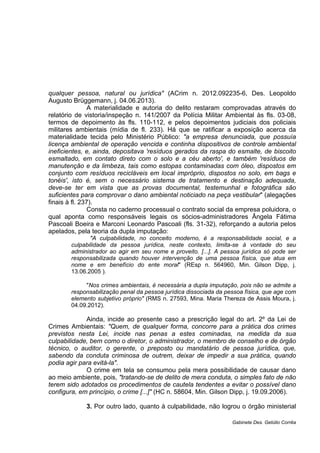 qualquer pessoa, natural ou jurídica" (ACrim n. 2012.092235-6, Des. Leopoldo
Augusto Brüggemann, j. 04.06.2013).
A materialidade e autoria do delito restaram comprovadas através do
relatório de vistoria/inspeção n. 141/2007 da Polícia Militar Ambiental às fls. 03-08,
termos de depoimento às fls. 110-112, e pelos depoimentos judiciais dos policiais
militares ambientais (mídia de fl. 233). Há que se ratificar a exposição acerca da
materialidade tecida pelo Ministério Público: "a empresa denunciada, que possuía
licença ambiental de operação vencida e continha dispositivos de controle ambiental
ineficientes, e, ainda, depositava 'resíduos gerados da raspa do esmalte, de biscoito
esmaltado, em contato direto com o solo e a céu aberto', e também 'resíduos de
manutenção e da limbeza, tais como estopas contaminadas com óleo, dispostos em
conjunto com resíduos recicláveis em local impróprio, dispostos no solo, em bags e
tonéis', isto é, sem o necessário sistema de tratamento e destinação adequada,
deve-se ter em vista que as provas documental, testemunhal e fotográfica são
suficientes para comprovar o dano ambiental noticiado na peça vestibular" (alegações
finais à fl. 237).
Consta no caderno processual o contrato social da empresa poluidora, o
qual aponta como responsáveis legais os sócios-administradores Ângela Fátima
Pascoali Boeira e Marconi Leonardo Pascoali (fls. 31-32), reforçando a autoria pelos
apelados, pela teoria da dupla imputação:
"A culpabilidade, no conceito moderno, é a responsabilidade social, e a
culpabilidade da pessoa jurídica, neste contexto, limita-se à vontade do seu
administrador ao agir em seu nome e proveito. [...]. A pessoa jurídica só pode ser
responsabilizada quando houver intervenção de uma pessoa física, que atua em
nome e em benefício do ente moral" (REsp n. 564960, Min. Gilson Dipp, j.
13.06.2005 ).
"Nos crimes ambientais, é necessária a dupla imputação, pois não se admite a
responsabilização penal da pessoa jurídica dissociada da pessoa física, que age com
elemento subjetivo próprio" (RMS n. 27593, Mina. Maria Thereza de Assis Moura, j.
04.09.2012).
Ainda, incide ao presente caso a prescrição legal do art. 2º da Lei de
Crimes Ambientais: "Quem, de qualquer forma, concorre para a prática dos crimes
previstos nesta Lei, incide nas penas a estes cominadas, na medida da sua
culpabilidade, bem como o diretor, o administrador, o membro de conselho e de órgão
técnico, o auditor, o gerente, o preposto ou mandatário de pessoa jurídica, que,
sabendo da conduta criminosa de outrem, deixar de impedir a sua prática, quando
podia agir para evitá-la".
O crime em tela se consumou pela mera possibilidade de causar dano
ao meio ambiente, pois, "tratando-se de delito de mera conduta, o simples fato de não
terem sido adotados os procedimentos de cautela tendentes a evitar o possível dano
configura, em princípio, o crime [...]" (HC n. 58604, Min. Gilson Dipp, j. 19.09.2006).
3. Por outro lado, quanto à culpabilidade, não logrou o órgão ministerial
Gabinete Des. Getúlio Corrêa
 