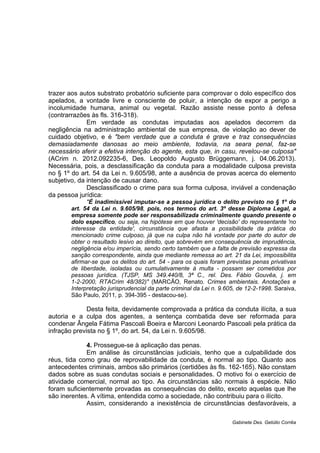 trazer aos autos substrato probatório suficiente para comprovar o dolo específico dos
apelados, a vontade livre e consciente de poluir, a intenção de expor a perigo a
incolumidade humana, animal ou vegetal. Razão assiste nesse ponto à defesa
(contrarrazões às fls. 316-318).
Em verdade as condutas imputadas aos apelados decorrem da
negligência na administração ambiental de sua empresa, de violação ao dever de
cuidado objetivo, e é "bem verdade que a conduta é grave e traz consequências
demasiadamente danosas ao meio ambiente, todavia, na seara penal, faz-se
necessário aferir a efetiva intenção do agente, esta que, in casu, revelou-se culposa"
(ACrim n. 2012.092235-6, Des. Leopoldo Augusto Brüggemann, j. 04.06.2013).
Necessária, pois, a desclassificação da conduta para a modalidade culposa prevista
no § 1º do art. 54 da Lei n. 9.605/98, ante a ausência de provas acerca do elemento
subjetivo, da intenção de causar dano.
Desclassificado o crime para sua forma culposa, inviável a condenação
da pessoa jurídica:
"É inadimissível imputar-se a pessoa jurídica o delito previsto no § 1º do
art. 54 da Lei n. 9.605/98, pois, nos termos do art. 3º desse Diploma Legal, a
empresa somente pode ser responsabilizada criminalmente quando presente o
dolo específico, ou seja, na hipótese em que houver 'decisão' do representante 'no
interesse da entidade', circunstância que afasta a possibilidade da prática do
mencionado crime culposo, já que na culpa não há vontade por parte do autor de
obter o resultado lesivo ao direito, que sobrevém em consequência de imprudência,
negligência e/ou imperícia, sendo certo também que a falta de previsão expressa da
sanção correspondente, ainda que mediante remessa ao art. 21 da Lei, impossibilita
afirmar-se que os delitos do art. 54 - para os quais foram previstas penas privativas
de liberdade, isoladas ou cumulativamente à multa - possam ser cometidos por
pessoas jurídica. (TJSP, MS 349.440/8, 3ª C., rel. Des. Fábio Gouvêa, j. em
1-2-2000, RTACrim 48/382)" (MARCÃO, Renato. Crimes ambientais. Anotações e
Interpretação jurisprudencial da parte criminal da Lei n. 9.605, de 12-2-1998. Saraiva,
São Paulo, 2011, p. 394-395 - destacou-se).
Desta feita, devidamente comprovada a prática da conduta ilícita, a sua
autoria e a culpa dos agentes, a sentença combatida deve ser reformada para
condenar Ângela Fátima Pascoali Boeira e Marconi Leonardo Pascoali pela prática da
infração prevista no § 1º, do art. 54, da Lei n. 9.605/98.
4. Prossegue-se à aplicação das penas.
Em análise às circunstâncias judiciais, tenho que a culpabilidade dos
réus, tida como grau de reprovabilidade da conduta, é normal ao tipo. Quanto aos
antecedentes criminais, ambos são primários (certidões às fls. 162-165). Não constam
dados sobre as suas condutas sociais e personalidades. O motivo foi o exercício de
atividade comercial, normal ao tipo. As circunstâncias são normais à espécie. Não
foram suficientemente provadas as consequências do delito, exceto aquelas que lhe
são inerentes. A vítima, entendida como a sociedade, não contribuiu para o ilícito.
Assim, considerando a inexistência de circunstâncias desfavoráveis, a
Gabinete Des. Getúlio Corrêa
 