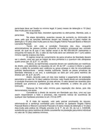 pena-base deve ser fixada no mínimo legal, 6 (seis) meses de detenção e 10 (dez)
dias-multa para os acusados.
Na segunda fase, inexistem agravantes ou atenuantes. Mantida, pois, a
pena base.
Na etapa derradeira, ausentes causas de aumento ou diminuição de
pena, pelo que as sanções definitivas devem ser fixadas em 6 (seis) meses de
detenção e 10 (dez) dias-multa para os réus Ângela Fátima Pascoali Boeira e Marconi
Leonardo Pascoali.
Tendo em vista a condição financeira dos réus, enquanto
administradores de pessoa jurídica, presente no caderno processual seu contrato
social, do qual se lê que o seu capital social é de R$ 650.000,00 (seiscentos e
cinquenta mil reais) (fl. 30), o valor do dia-multa deve ser arbitrado em 1 (um) salário
mínimo vigente à época dos fatos.
O regime inicial de cumprimento da pena privativa de liberdade deverá
ser o aberto, uma vez que se tratam de réus primários e o quantum não ultrapassa
quatro anos (art. 33, § 2º, "c", do CP).
Todavia, as reprimendas corporais devem ser substituídas por restritivas
de direito, pois atendidos os requisitos do art. 44 do CP - a pena é inferior a quatro
anos, o delito foi cometido sem violência ou grave ameaça e não há circunstâncias
judiciais desfavoráveis - sendo medida suficiente. Sendo as penas privativas de
liberdade inferiores a um ano, a substituição se dará por uma pena restritiva de
direitos (art. 44, § 2º, do CP).
Assim, deverão cada um dos reús realizar o pagamento de prestação
pecuniária no valor de 10 (dez) salários mínimos, valor fixado tendo em consideração
a condição financeira dos apelados, já vista alhures. O valor deverá ser revertido para
entidade que promova a preservação do meio ambiente, a critério do juízo da
execução.
Deixa-se de fixar valor mínimo para reparação dos danos, pois não
demonstrados nos autos.
Concede-se o direito de recorrer em liberdade aos réus, uma vez que
assim responderam a todo o processo, não havendo notícia de ocorrência de
qualquer das hipóteses previstas no art. 312 do CPP.
5. À vista do exposto, voto pelo parcial provimento do recurso,
reformando-se a sentença combatida para condenar os apelados Ângela Fátima
Pascoali Boeira e Marconi Leonardo Pascoali a 6 (seis) meses de detenção e 10 (dez)
dias-multa pela prática da infração prevista no § 1º, do art. 54, da Lei n. 9.605/98,
substituída por pena restritiva de direito consistente na prestação pecuniária individual
no valor de 10 (dez) salários mínimos.
Gabinete Des. Getúlio Corrêa
 