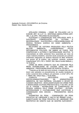 Apelação Criminal n. 2014.009479-4, de Criciúma
Relator: Des. Getúlio Corrêa
APELAÇÃO CRIMINAL - CRIME DE POLUIÇÃO (LEI N.
9.605/98, ART. 54, § 2º, V) - SENTENÇA ABSOLUTÓRIA (ART.
386, II, do CPP) - RECURSO DA ACUSAÇÃO.
PLEITEADA A CONDENAÇÃO DOS APELADOS ANTE A
SUFICIENTE COMPROVAÇÃO DA AUTORIA E
MATERIALIDADE - SUSTENTADA A PRESCINDIBILIDADE DE
PERÍCIA TÉCNICA ACERCA DO DANO AMBIENTAL -
PROCEDÊNCIA.
RELATÓRIO DE VISTORIA PRODUZIDO PELA POLÍCIA
MILITAR AMBIENTAL, CORROBORADO PELOS
DEPOIMENTOS POLICIAIS, EM AMBAS AS FASES, QUE
COMPROVAM A AUTORIA E MATERIALIDADE DELITIVA. "A
materialidade do delito ambiental ficou assentada por meio de
amplo material probatório, incluindo laudo produzido por policiais
ambientais integrantes do Sistema Nacional do Meio Ambiente,
que gozam de fé pública, não existindo, portanto, qualquer
irregularidade" (STJ, HC n. 252027, Min. Marco Aurélio Bellizze, j.
16.10.2012).
CRIME DE MERA CONDUTA QUE SE CONSUMA PELA
MERA POSSIBILIDADE DE CAUSAR DANO AO MEIO
AMBIENTE - PRESCINDIBILIDADE DE PERÍCIA TÉCNICA.
"Tratando-se de delito de mera conduta, o simples fato de não
terem sido adotados os procedimentos de cautela tendentes a
evitar o possível dano configura, em princípio, o crime" (STJ, HC
n. 58604, Min. Gilson Dipp, j. 19.09.2006).
CONDUTA NEGLIGENTE DOS
SÓCIOS-ADMINISTRADORES NA ADMINISTRAÇÃO
AMBIENTAL DE SUA EMPRESA, VIOLANDO O DEVER DE
CUIDADO OBJETIVO - DESCLASSIFICAÇÃO DO CRIME PARA
A MODALIDADE CULPOSA PREVISTA NO § 1º DO ART. 54 DA
LEI N. 9.605/98 - INVIABILIDADE DE CONDENAÇÃO DA
PESSOA JURÍDICA PELO CRIME CULPOSO - AUTORIA,
MATERIALIDADE E CULPABILIDADE QUE JUSTIFICAM A
CONDENAÇÃO DOS SÓCIOS - PRECEDENTES DESTA
CORTE.
DOSIMETRIA DA PENA - CONDENAÇÃO EM PENA
PRIVATIVA DE LIBERDADE E MULTA NO MÍNIMO LEGAL -
SUBSTITUIÇÃO DA PENA PRIVATIVA DE LIBERDADE POR
RESTRITIVA DE DIREITO QUE SE MOSTRA SUFICIENTE -
 