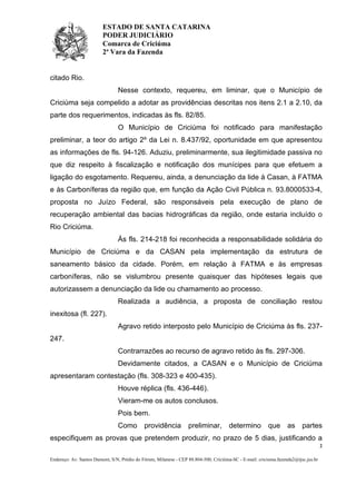 ESTADO DE SANTA CATARINA
PODER JUDICIÁRIO
Comarca de Criciúma
2ª Vara da Fazenda

citado Rio.
Nesse contexto, requereu, em liminar, que o Município de
Criciúma seja compelido a adotar as providências descritas nos itens 2.1 a 2.10, da
parte dos requerimentos, indicadas às fls. 82/85.
O Município de Criciúma foi notificado para manifestação
preliminar, a teor do artigo 2º da Lei n. 8.437/92, oportunidade em que apresentou
as informações de fls. 94-126. Aduziu, preliminarmente, sua ilegitimidade passiva no
que diz respeito à fiscalização e notificação dos munícipes para que efetuem a
ligação do esgotamento. Requereu, ainda, a denunciação da lide à Casan, à FATMA
e às Carboníferas da região que, em função da Ação Civil Pública n. 93.8000533-4,
proposta no Juízo Federal, são responsáveis pela execução de plano de
recuperação ambiental das bacias hidrográficas da região, onde estaria incluído o
Rio Criciúma.
Às fls. 214-218 foi reconhecida a responsabilidade solidária do
Município de Criciúma e da CASAN pela implementação da estrutura de
saneamento básico da cidade. Porém, em relação à FATMA e às empresas
carboníferas, não se vislumbrou presente quaisquer das hipóteses legais que
autorizassem a denunciação da lide ou chamamento ao processo.
Realizada a audiência, a proposta de conciliação restou
inexitosa (fl. 227).
Agravo retido interposto pelo Município de Criciúma às fls. 237247.
Contrarrazões ao recurso de agravo retido às fls. 297-306.
Devidamente citados, a CASAN e o Município de Criciúma
apresentaram contestação (fls. 308-323 e 400-435).
Houve réplica (fls. 436-446).
Vieram-me os autos conclusos.
Pois bem.
Como

providência

preliminar,

determino

que

as partes

especifiquem as provas que pretendem produzir, no prazo de 5 dias, justificando a
2
Endereço: Av. Santos Dumont, S/N, Prédio do Fórum, Milanese - CEP 88.804-500, Criciúma-SC - E-mail: criciuma.fazenda2@tjsc.jus.br

 