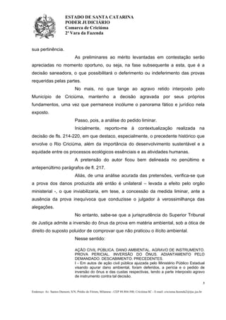 ESTADO DE SANTA CATARINA
PODER JUDICIÁRIO
Comarca de Criciúma
2ª Vara da Fazenda

sua pertinência.
As preliminares ao mérito levantadas em contestação serão
apreciadas no momento oportuno, ou seja, na fase subsequente a esta, que é a
decisão saneadora, o que possibilitará o deferimento ou indeferimento das provas
requeridas pelas partes.
No mais, no que tange ao agravo retido interposto pelo
Município de Criciúma, mantenho a decisão agravada por seus próprios
fundamentos, uma vez que permanece incólume o panorama fático e jurídico nela
exposto.
Passo, pois, a análise do pedido liminar.
Inicialmente, reporto-me à contextualização realizada na
decisão de fls. 214-220, em que destaco, especialmente, o precedente histórico que
envolve o Rio Criciúma, além da importância do desenvolvimento sustentável e a
equidade entre os processos ecológicos essênciais e as atividades humanas.
A pretensão do autor ficou bem delineada no penúltimo e
antepenúltimo parágrafos de fl. 217.
Aliás, de uma análise acurada das pretensões, verifica-se que
a prova dos danos produzida até então é unilateral – levada a efeito pelo orgão
ministerial -, o que inviabilizaria, em tese, a concessão da medida liminar, ante a
ausência da prova inequívoca que conduzisse o julgador à verossimilhança das
alegações.
No entanto, sabe-se que a jurisprudência do Superior Tribunal
de Justiça admite a inversão do ônus da prova em matéria ambiental, sob a ótica de
direito do suposto poluidor de comprovar que não praticou o ilícito ambiental.
Nesse sentido:
AÇÃO CIVIL PÚBLICA. DANO AMBIENTAL. AGRAVO DE INSTRUMENTO.
PROVA PERICIAL. INVERSÃO DO ÔNUS. ADIANTAMENTO PELO
DEMANDADO. DESCABIMENTO. PRECEDENTES.
I - Em autos de ação civil pública ajuizada pelo Ministério Público Estadual
visando apurar dano ambiental, foram deferidos, a perícia e o pedido de
inversão do ônus e das custas respectivas, tendo a parte interposto agravo
de instrumento contra tal decisão.
3
Endereço: Av. Santos Dumont, S/N, Prédio do Fórum, Milanese - CEP 88.804-500, Criciúma-SC - E-mail: criciuma.fazenda2@tjsc.jus.br

 