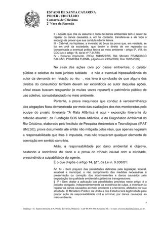 ESTADO DE SANTA CATARINA
PODER JUDICIÁRIO
Comarca de Criciúma
2ª Vara da Fazenda
II - Aquele que cria ou assume o risco de danos ambientais tem o dever de
reparar os danos causados e, em tal contexto, transfere-se a ele todo o
encargo de provar que sua conduta não foi lesiva.
III - Cabível, na hipótese, a inversão do ônus da prova que, em verdade, se
dá em prol da sociedade, que detém o direito de ver reparada ou
compensada a eventual prática lesiva ao meio ambiente - artigo 6º, VIII, do
CDC c/c o artigo 18, da lei nº 7.347/85.
IV - Recurso improvido. (REsp 1049822/RS, Rel. Ministro FRANCISCO
FALCÃO, PRIMEIRA TURMA, julgado em 23/04/2009, DJe 18/05/2009).

No caso das ações civis por danos ambientais, o caráter
público e coletivo do bem jurídico tutelado

e não a eventual hipossuficiência do

autor da demanda em relação ao réu , nos leva à conclusão de que alguns dos
direitos do consumidor também devem ser extendidos ao autor daquelas ações,
afinal essas buscam resguardar (e muitas vezes reparar!) o patrimônio público de
uso coletivo, consubstanciado no meio ambiente.
Portanto, a prova inequívoca que conduz à verossimilhança
das alegações ficou demonstrada por meio das avaliações dos rios monitorados pela
equipe do projeto itinerante "A Mata Atlântica é aqui - exposição itinerante do
cidadão atuante", da Fundação SOS Mata Atlântica, e do Diagnóstico Ambiental do
Rio Criciúma, elaborado pelo Instituto de Pesquisa Ambientais e Tecnológicas (IPAT
UNESC), prova documental até então não mitigada pelos réus, que apenas negaram
a responsabilidade que lhes é imputada, mas não trouxeram qualquer elemento de
convicção em sentido contrário.
Aliás, a responsabilidade por dano ambiental é objetiva,
bastando a ocorrência do dano e a prova do vínculo causal com a atividade,
prescindindo a culpabilidade do agente.
É o que dispõe o artigo 14, §1º, da Lei n. 9.638/81:
Art 14 - Sem prejuízo das penalidades definidas pela legislação federal,
estadual e municipal, o não cumprimento das medidas necessárias à
preservação ou correção dos inconvenientes e danos causados pela
degradação da qualidade ambiental sujeitará os transgressores:
§ 1º - Sem obstar a aplicação das penalidades previstas neste artigo, é o
poluidor obrigado, independentemente da existência de culpa, a indenizar ou
reparar os danos causados ao meio ambiente e a terceiros, afetados por sua
atividade. O Ministério Público da União e dos Estados terá legitimidade para
propor ação de responsabilidade civil e criminal, por danos causados ao
meio ambiente.
4
Endereço: Av. Santos Dumont, S/N, Prédio do Fórum, Milanese - CEP 88.804-500, Criciúma-SC - E-mail: criciuma.fazenda2@tjsc.jus.br

 