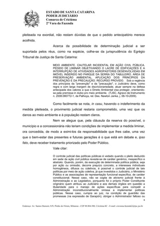 ESTADO DE SANTA CATARINA
PODER JUDICIÁRIO
Comarca de Criciúma
2ª Vara da Fazenda

pleiteada na exordial, não restam dúvidas de que o pedido antecipatório merece
acolhida.
Acerca da possibilidade de determinação judicial a ser
suportada pelos réus, como na espécie, colhe-se da jurisprudência do Egrégio
Tribunal de Justiça de Santa Catarina:
MEIO AMBIENTE. CAUTELAR INCIDENTAL EM AÇÃO CIVIL PÚBLICA.
PEDIDO DE LIMINAR OBJETIVANDO O LACRE DE EDIFICAÇÕES E A
INTERRUPÇÃO DE ATIVIDADES AGROPASTORIS DESENVOLVIDAS EM
IMÓVEL INSERIDO NO PARQUE DA SERRA DO TABULEIRO. ÁREA DE
PRESERVAÇÃO AMBIENTAL. APLICAÇÃO DOS PRINCÍPIOS DA
PREVENÇÃO E DA PRECAUÇÃO. RECURSO PROVIDO. Sob a regência
dos princípios da "prevenção" e da "precaução", o Judiciário deve, como
regra e com larga margem de discricionariedade, atuar sempre na defesa
antecipada dos valores a que o Direito Ambiental visa proteger, orientandose pela premissa in dubio pro meio ambiente. (TJSC, Agravo de Instrumento
n. 2008.080772-1, de Palhoça, rel. Des. Newton Janke, j. 06-10-2009).

Como facilmente se nota, in casu, havendo o indeferimento da
medida pleiteada, o provimento judicial restaria comprometido, uma vez que os
danos ao meio ambiente e à população restam claros.
Nem se alegue que, pela cláusula da reserva do possível, o
município e a concessionária não teriam condições de implementar a medida liminar,
ora concedida, de modo a eximi-los da responsabilidade que lhes cabe, uma vez
que o bem-estar das presentes e futuras gerações é o que está em debate e, ipso
fato, deve receber tratamento priorizado pelo Poder Público.
Vale citar:
O controle judicial das políticas públicas é vedado quando o pleito deduzido
em sede de ação civil pública reveste-se de caráter genérico, inespecífico e
abstrato. Quando, porém, da execução de determinada política pública, seja
por ação ou omissão, decorre prejuízo concreto, a interesses individuais
homogêneos, difusos ou coletivos, é possível o controle judicial de tais
políticas por meio de ação coletiva, já que investidos o Judiciário, o Ministério
Público e as associações de representação funcional específica, de caráter
constitucional. Nesse caso, não se cogita de ativismo judicial frente à
Administração e ao Legislativo, porquanto foi o próprio Poder Constituinte
originário quem atribuiu ao Judiciário e aos demais órgãos em questão a
titularidade para o manejo de ações específicas para compelir a
Administração inconstitucionalmente omissa a implementar políticas
públicas. Nesse caso, cumpre ao juiz, na condição de guardião das
promessas (na expressão de Garapón), obrigar o Administrador faltoso ou
6
Endereço: Av. Santos Dumont, S/N, Prédio do Fórum, Milanese - CEP 88.804-500, Criciúma-SC - E-mail: criciuma.fazenda2@tjsc.jus.br

 