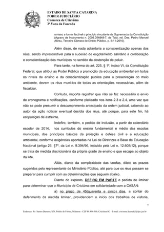 ESTADO DE SANTA CATARINA
PODER JUDICIÁRIO
Comarca de Criciúma
2ª Vara da Fazenda
omisso a tornar factível o princípio vinculante da Supremacia da Constituição
(Agravo de Instrumento n. 2008.054848-7, de Taió, rel. Des. Pedro Manoel
Abreu, Terceira Câmara de Direito Público, p. 5-11-2010).

Além disso, de nada adiantaria a conscientização apenas dos
réus, sendo imprescindível para o sucesso do esgotamento sanitário a colaboração
e conscientização dos munícipes no sentido da abstenção de poluir.
Para tanto, na forma do art. 225, § 1º, inciso VI, da Constituição
Federal, que atribui ao Poder Público a promoção da educação ambiental em todos
os níveis de ensino e da conscientização pública para a preservação do meio
ambiente, devem os réus muni-los de todas as orientações necessárias, além de
fiscalizar.
Contudo, importa registrar que não se faz necessário o envio
de cronograma e notificações, conforme pleiteado nos itens 2.3 e 2.4, uma vez que
não se pode presumir o descumprimento antecipado da ordem judicial, cabendo ao
autor da ação noticiar eventual desídia dos réus, até porque, para este fim, há
estipulação de astreinte.
Indefiro, também, o pedido de inclusão, a partir do calendário
escolar de 2014,

nos currículos do ensino fundamental e médio das escolas

municipais, dos princípios básicos da proteção e defesa civil e a educação
ambiental, conforme exigências apontadas na Lei de Diretrizes e Base da Educação
Nacional (artigo 26, §7º, da Lei n. 9.394/96, incluído pela Lei n. 12.608/12), porque
se trata de medida discricionária da própria grade de ensino e que escapa ao objeto
da lide.
Aliás, diante da complexidade das tarefas, dilato os prazos
sugeridos pelo representante do Ministério Público, até para que os réus possam se
preparar para cumprir com as determinações que seguem abaixo.
Diante do exposto, DEFIRO EM PARTE o pedido de liminar
para determinar que o Município de Criciúma em solidariedade com a CASAN:
a) no prazo de 45(quarenta e cinco) dias, a contar do
deferimento da medida liminar, providenciem o início dos trabalhos de vistoria,
7
Endereço: Av. Santos Dumont, S/N, Prédio do Fórum, Milanese - CEP 88.804-500, Criciúma-SC - E-mail: criciuma.fazenda2@tjsc.jus.br

 