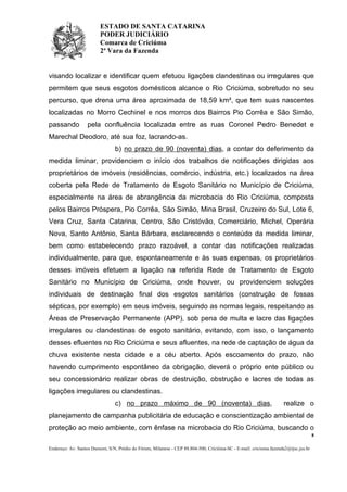 ESTADO DE SANTA CATARINA
PODER JUDICIÁRIO
Comarca de Criciúma
2ª Vara da Fazenda

visando localizar e identificar quem efetuou ligações clandestinas ou irregulares que
permitem que seus esgotos domésticos alcance o Rio Criciúma, sobretudo no seu
percurso, que drena uma área aproximada de 18,59 km², que tem suas nascentes
localizadas no Morro Cechinel e nos morros dos Bairros Pio Corrêa e São Simão,
passando

pela confluência localizada entre as ruas Coronel Pedro Benedet e

Marechal Deodoro, até sua foz, lacrando-as.
b) no prazo de 90 (noventa) dias, a contar do deferimento da
medida liminar, providenciem o início dos trabalhos de notificações dirigidas aos
proprietários de imóveis (residências, comércio, indústria, etc.) localizados na área
coberta pela Rede de Tratamento de Esgoto Sanitário no Município de Criciúma,
especialmente na área de abrangência da microbacia do Rio Criciúma, composta
pelos Bairros Próspera, Pio Corrêa, São Simão, Mina Brasil, Cruzeiro do Sul, Lote 6,
Vera Cruz, Santa Catarina, Centro, São Cristóvão, Comerciário, Michel, Operária
Nova, Santo Antônio, Santa Bárbara, esclarecendo o conteúdo da medida liminar,
bem como estabelecendo prazo razoável, a contar das notificações realizadas
individualmente, para que, espontaneamente e às suas expensas, os proprietários
desses imóveis efetuem a ligação na referida Rede de Tratamento de Esgoto
Sanitário no Município de Criciúma, onde houver, ou providenciem soluções
individuais de destinação final dos esgotos sanitários (construção de fossas
sépticas, por exemplo) em seus imóveis, seguindo as normas legais, respeitando as
Áreas de Preservação Permanente (APP), sob pena de multa e lacre das ligações
irregulares ou clandestinas de esgoto sanitário, evitando, com isso, o lançamento
desses efluentes no Rio Criciúma e seus afluentes, na rede de captação de água da
chuva existente nesta cidade e a céu aberto. Após escoamento do prazo, não
havendo cumprimento espontâneo da obrigação, deverá o próprio ente público ou
seu concessionário realizar obras de destruição, obstrução e lacres de todas as
ligações irregulares ou clandestinas.
c) no prazo máximo de 90 (noventa) dias,

realize o

planejamento de campanha publicitária de educação e conscientização ambiental de
proteção ao meio ambiente, com ênfase na microbacia do Rio Criciúma, buscando o
8
Endereço: Av. Santos Dumont, S/N, Prédio do Fórum, Milanese - CEP 88.804-500, Criciúma-SC - E-mail: criciuma.fazenda2@tjsc.jus.br

 